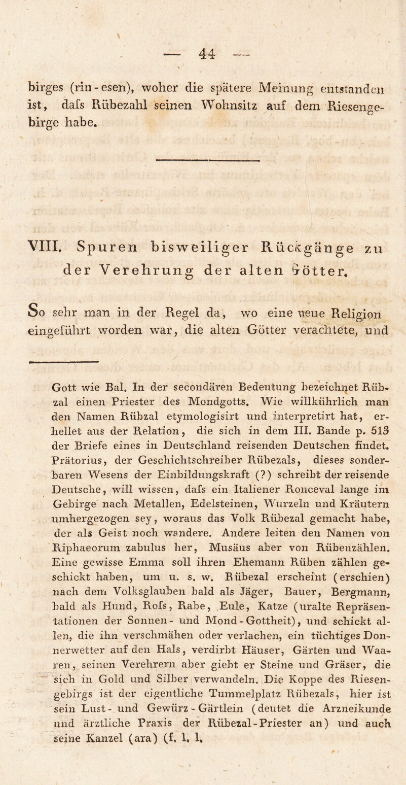 V birges (rin-esen), woher die spätere Meinung entstanden ist, dafs Rübezahl seinen Wohnsitz auf dem Riesenge¬ birge habe. VIIL Spuren bisweiliger Rückgänge zu der Verehrung der alten 4 ö 11 e r. So sehr man in der Regel da, wo eine neue Religion eingeführt worden war, die alten Götter verachtete, und Gott wie Bai. In der secondären Bedeutung bezeichnet Riib- zal einen Priester des Mondgotts. Wie willkührlich man den Namen Rübzal etymologisirt und interpretirt hat, er¬ hellet aus der Relation, die sich in dem III. Bande p. 513 der Briefe eines in Deutschland reisenden Deutschen findet. Prätorius, der Geschichtschreiber Rübezals, dieses sonder¬ baren Wesens der Einbildungskraft (?) schreibt der reisende Deutsche, will wissen, dafs ein Italiener Ronceval lange im Gebirge nach Metallen, Edelsteinen, Wurzeln und Kräutern umhergezogen sey, woraus das Volk Riibezal gemacht habe, der als Geist noch wandere. Andere leiten den Namen von Riphaeorum zabulus her, Musäus aber von Rübenzählen. Eine gewisse Emma soll ihren Ehemann Rüben zählen ge¬ schickt haben, um u. s, w, Rübezal erscheint (erschien) nach dem Volksglauben bald als Jäger, Bauer, Bergmann, bald als Hund, Rofs, Rabe, Eule, Katze (uralte Repräsen¬ tationen der Sonnen- und Mond - Gottheit), und schickt al¬ len, die ihn verschmähen oder verlachen, ein tüchtiges Don¬ nerwetter auf den Hals, verdirbt Häuser, Gärten und Waa- ren, seinen Verehrern aber giebt er Steine und Gräser, die sich in Gold und Silber verwandeln. Die Koppe des Riesen- gebirgs ist der eigentliche Tummelplatz Rübezals, hier ist sein Lust- und Gewürz - Gärtlein (deutet die Arzneikunde und ärztliche Praxis der Rübezal-Priester an) und auch seine Kanzel (ara) (f. 1, 1,