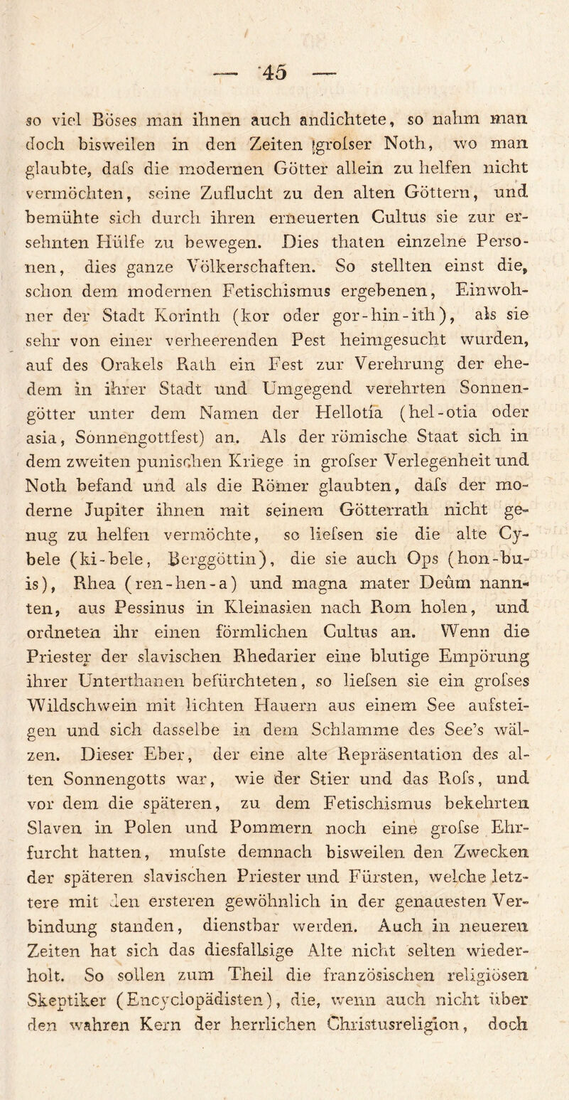 so viel Böses man ihnen auch andichtete, so nahm man doch bisweilen in den Zeiten [grolser Noth, wo man. glaubte, dafs die modernen Götter allein zu helfen nicht vermöchten, seine Zuflucht zu den alten Göttern, und bemühte sich durch ihren erneuerten Cultus sie zur er¬ sehnten Hülfe zu bewegen. Dies thaten einzelne Perso¬ nen, dies ganze Völkerschaften. So stellten einst die, schon dem modernen Fetischismus ergebenen, Einwoh¬ ner der Stadt Korinth (kor oder gor-liin-ith), als sie sehr von einer verheerenden Pest heinigesucht wurden, auf des Orakels Rath ein Fest zur Verehrung der ehe¬ dem in ihrer Stadt und Umgegend verehrten Sonnen¬ götter unter dem Namen der Plellotia (hel-otia oder asia, Sonnengottfest) an. Als der römische Staat sich in dem zweiten punisohen Kriege in grofser Verlegenheit und Noth befand und als die Römer glaubten, dafs der mo¬ derne Jupiter ihnen mit seinem Götterrath nicht ge¬ nug zu helfen vermöchte, so liefsen sie die alte Cy- bele (ki-bele, Berggöttin), die sie auch Ops (hon-bu- is), Rhea (ren-hen-a) und magna mater Deüm nann¬ ten, aus Pessinus in Kleinasien nach Rom holen, und ordneten ihr einen förmlichen Cultus an. Wenn die Priester der slavischen Rhedarier eine blutige Empörung ihrer Unterthanen befürchteten, so liefsen sie ein grofses Wildschwein mit lichten Hauern aus einem See aufstei¬ gen und sich dasselbe in dem Schlamme des See’s wäl¬ zen. Dieser Eber, der eine alte Repräsentation des al¬ ten Sonnengotts war, wie der Stier und das Rofs, und vor dem die späteren, zu dem Fetischismus bekehrten Slaven in Polen und Pommern noch eine grofse Ehr¬ furcht hatten, mufste demnach bisweilen den Zwecken der späteren slavischen Priester und Fürsten, welche letz¬ tere mit den ersteren gewöhnlich in der genauesten Ver¬ bindung standen, dienstbar werden. Auch in neueren Zeiten hat sich das diesfallsige Alte nicht selten wieder¬ holt. So sollen zum Theil die französischen religiösen Skeptiker (Encyclopädisten), die, wenn auch nicht über den wahren Kern der herrlichen Christusreligion, doch C7 r