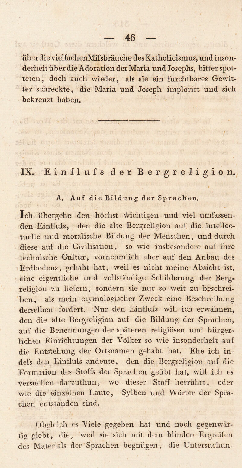 I 46 üb >r die vielfachenMifsbräuche des Katholicismus, und inson¬ derheit über die Adoration der Maria und Josephs, bitter spot¬ teten, doch auch wieder, als sie ein furchtbares Gewit¬ ter schreckte, die Maria und Joseph implorirt und sich bekreuzt haben. IX. Einflufs der Bergreligion. i A. Auf die Bildung der Sprachen, Ich übergehe den höchst \Vichtigen und viel umfassen¬ den Einflufs, den die alte Bergreligion auf die intellec- tuelle und moralische Bildung der Menschen, und durch diese auf die Civilisation, so wie insbesondere auf ihre technische Cultur, vornehmlich aber auf den Anbau des iErdbodens, gehabt hat, weil es nicht meine Absicht ist, eine eigentliche und vollständige Schilderung der Berg¬ religion zu liefern, sondern sie nur so weit zu beschrei¬ ben, als mein etymologischer Zweck eine Beschreibung derselben fordert. Nur den Einflufs will ich erwähnen, den die alte Bergreligion auf die Bildung der Sprachen, auf die Benennungen der späteren religiösen und bürger¬ lichen Einrichtungen der Völker so wie insonderheit auf die Entstehung der Ortsnamen gehabt hat. Ehe ich in- defs den Einflufs andeute, den die Bergreligion auf die Formation des Stoffs der Sprachen geübt hat, will ich es versuchen darzuthun, wo dieser Stoff herrührt, oder wie die einzelnen Laute, Sy Iben und Wörter der Spra¬ chen entstanden sind. Obgleich es Viele gegeben hat und noch gegenwär¬ tig giebt, die, weil sie sich mit dem blinden Ergreifen des Materials der Sprachen begnügen, die Untersuchun-