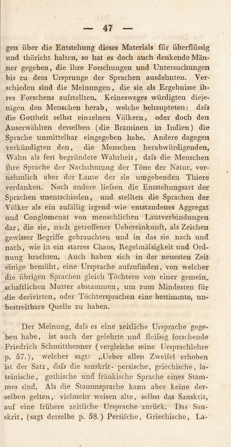 gen über die Entstehung dieses Materials für überflüssig und thoricht halten, so hat es doch auch denkende Män¬ ner gegeben, die ihre Forschungen und Untersuchungen bis zu dem Ursprünge der Sprachen ausdehnten. Ver¬ schieden sind die Meinungen, die sie als Ergebnisse ih¬ res Forschens aufstellten. Keinesweges würdigten dieje¬ nigen den Menschen herab, welche behaupteten: dafs die Gottheit selbst einzelnen Völkern, oder doch den Auserwählten derselben (die Braminen in Indien) die Sprache unmittelbar eingegeben habe. Andere dagegen verkündigten den, die Menschen herabwürdigenden, Wahn als fest begründete Wahrheit, dafs die Menschen ihre Sprache der Nachahmung der Töne der Natur, vor¬ nehmlich aber der Laute der sie umgebenden Thiere verdanken. Noch andere liefsen die Entstehungsart der Sprachen unentschieden, und stellten die Sprachen der Völker als ein zufällig irgend wie entstandenes Aggregat und Conglomenat von menschlichen Lautverbindungen dar, die sie, nach getroffener Uebereinkunft, als Zeichen gewisser Begriffe gebrauchten und in das sie nach und nach, wie in ein starres Chaos, Regelmäfsigkeit und Ord¬ nung brachten. Auch haben sich in der neuesten Zeit einige bemüht, eine Ursprache aufzufinden, von welcher die übrigen Sprachen gleich Töchtern von einer gemein, schaftlichen Mutter abstammen, um zum Mindesten für die derivirten, oder Tochtersprachen eine bestimmte, un¬ bestreitbare Quelle zu haben. D er Meinung, dafs es eine zeitliche Ursprache gege¬ ben habe, ist auch der gelehrte und fleifsig forschende Friedrich Schmitthenner (vergleiche seine Ursprachiehre p. 57.), welcher sagt: ,,Ueber allen Zweifel erhoben ist der Satz, dafs die sanskrit- persische, griechische, la¬ teinische, gothische und fränkische Sprache eines Stam¬ mes sind. Als die Stammsprache kann aber keine der¬ selben gelten, vielmehr weisen alte, selbst das Sanskrit, auf eine frühere zeitliche Ursprache zurück. Das San¬ skrit, (sagt derselbe p. 58.) Persifche, Griechische, La-