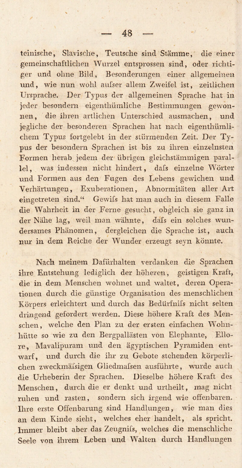 teinische, Slavische, Teutsche sind Stämme, die einer gemeinschaftlichen Wurzel entsprossen sind, oder richti¬ ger und ohne Bild, Besonderungen einer allgemeinen und, wie nun wohl aufser allem Zweifel ist, zeitlichen Ursprache. Der Typus der allgemeinen Sprache hat in jeder besondern eigenthümliche Bestimmungen gewon¬ nen, die ihren artlichen Unterschied ausmachen, und jegliche der besonderen Sprachen hat nach eigenthümli- chem Typus fortgelebt in der stürmenden Zeit. Der Ty¬ pus der besondern Sprachen ist bis zu ihren einzelnsten Formen herab jedem der übrigen gleichstämmigen paral¬ lel , was indessen nicht hindert, dafs einzelne Wörter und Formen aus den Fugen des Lebens gewichen und Verhärtungen, Exuberationen, Abnormitäten aller Art eingetreten sind.“ Gewifs hat man auch in diesem Falle die Wahrheit in der Ferne gesucht, obgleich sie ganz in der Nähe lag, weil man wähnte, dals ein solches wun¬ dersames Phänomen, dergleichen die Sprache ist, auch nur in dem Reiche der Wunder erzeugt seyn könnte. i Nach meinem Dafürhalten verdanken die Sprachen ihre Entstehung lediglich der höheren, geistigen Kraft, die in dem Menschen wohnet und waltet, deren Opera¬ tionen durch die günstige Organisation des menschlichen Körpers erleichtert und durch das Bedürfnifs nicht selten dringend gefordert werden. Diese höhere Kraft des Men¬ schen, welche den Plan zu der ersten einfachen Wohn- hütte so wie zu den Bergpallästen von Elephante, Ello- re, Mavalipuram und den ägyptischen Pyramiden ent¬ warf, und durch die ihr zu Gebote stehenden körperli¬ chen zweckmäfsigen Gliedmafsen ausführte, wurde auch die Urheberin der Sprachen. Dieselbe höhere Kraft des Menschen, durch die er denkt und urtheilt, mag nicht ruhen und rasten, sondern sich irgend wie offenbaren. Ihre erste Offenbarung sind Handlungen, wie man dies an dem Kinde sieht, welches eher handelt, als spricht. Immer bleibt aber das Zeugnifs, welches die menschliche Seele von ihrem Lehen und Walten durch Handlungen