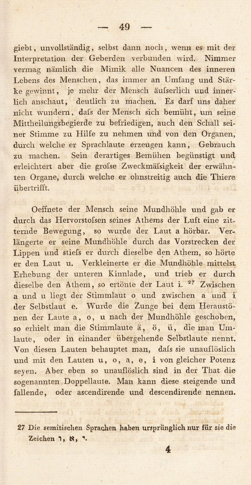 giebt, unvollständig ? selbst dann noch, wenn es mit der Interpretation der Geberden verbunden wird. Nimmer vermag nämlich die Mimik alle Nuancen des inneren Lebens des Menschen, das immer an Umfang und Stär- ke gewinnt, je mehr der Mensch äufserlich und inner¬ lich anschaut, deutlich zu machen. Es darf uns daher nicht wundern, dafs der Mensch sich bemüht, um seine Mittheilungsbegierde zu befriedigen, auch den Schall sei¬ ner Stimme zu Hilfe zu nehmen und von den Organen, durch welche er Sprachlaute erzeugen kann, Gebrauch zu machen. Sein derartiges Bemühen begünstigt und erleichtert aber die grofse Zweckmäfsigkeit der erwähn¬ ten Organe, durch welche er ohnstreitig auch die Thiere übertrifft. Oeffhete der Mensch seine Mundhöhle und gab er durch das Hervorstofsen seines Athems der Luft eine zit¬ ternde Bewegung, so wurde cter Laut a hörbar. Ver¬ längerte er seine Mundhöhle durch das Vorstrecken der Lippen und stiefs er durch dieselbe den Athem, so hörte er den Laut u. Verkleinerte er die Mundhöhle mittelst Erhebung der unteren Kinnlade, und trieb er durch dieselbe den Athem, so ertönte der Laut i. 2r Zwischen a und u liegt der Stimmlaüt o und zwischen a und i der Selbstlaut e. Wurde die Zunge bei dem Herausto- nen der Laute a, o, u nach der Mundhöhle geschoben, so erhielt man die Stimmlaute ä, ö, ii, die man Um¬ laute, oder in einander übergehende Selbstlaute nennt. Von diesen Lauten behauptet man, dafs sie unauflöslich und mit den Lauten u, o, a, e, i von gleicher Potenz se}>en. Aber eben so unauflöslich sind in der That die sogenannten Doppellaute. Man kann diese steigende und fallende, oder ascendirende und descendirende nennen. 27 Die semitischen Sprachen haben ursprünglich nur für sie die Zeichen 1, 4