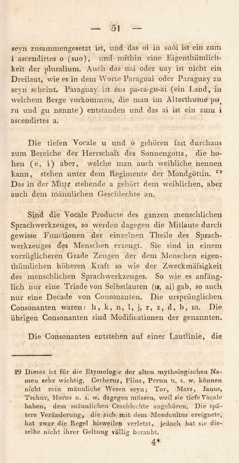 seyn zusammengesetzt ist, und das oi in sü6i ist ein zum i ascendirtes o (suo), und mithin eine Eigentliümlich- keit der pluralium. Auch das uai oder uay ist nicht ein Dreilaut, wie es in dem Worte Paraguai oder Paraguay zu seyn scheint. Paraguay ist aus pa-ra-gu-ai (ein Land, in welchem Berge Vorkommen, die man im Alterthume pu? ru und gu nannte) entstanden und das ai ist ein zum i ascendirtes a. Die tiefen Vocale u und o gehören fast durchaus zum Bereiche der Herrschaft des Sonnengotts, die ho- hen (e, i) aber, welche man auch weibliche nennen kann, stehen unter dem Regiinente der Mondgöttin. 29 Das in der Mitte stehende a gehört dem weiblichen, aber auch dem männlichen Geschlechte an. Sind die Vocale Producte des ganzen menschlichen Sprachwerkzeuges, so werden dagegen die Mitlaute durch gewisse Functionen der einzelnen Theile des Sprach¬ werkzeuges des Menschen erzeugt. Sie sind in einem vorzüglicheren Grade Zeugen der dem Menschen eigen- tliümlichen höheren Kraft so wie der Zweckmäfsigkeit des menschlichen Sprachwerkzeuges. So wie es anfäng¬ lich nur eine Triade von Selbstlauten (u, ai) gab, so auch nur eine Decade von Consonanten. Die ursprünglichen Consonanten waren: h, k, n, 1, j, r, z, d, b, m. Die übrigen Consonanten sind Modificationen der genannten. Die Consonanten entstehen auf einer Lautlinie, die 29 Dieses ist für die Etymologie der alten mythologischen Na¬ men sehr wichtig. Cerberus, Flins, Perun u. s. w, können nicht rein männliche Wesen seyn; Tor, Mars, Janus, Tscliur, Horus u. s. w, dagegen müssen, weil sie tiefe Vocale haben, dem männlichen Geschleckte angehören. Die spä¬ tere Veränderung, die sich mit dem Mondcultus ereignete, hat zwar die Kegel bisweilen verletzt, jedoch hat sie die¬ selbe nicht ihrer Geltung völlig beraubt. 4*