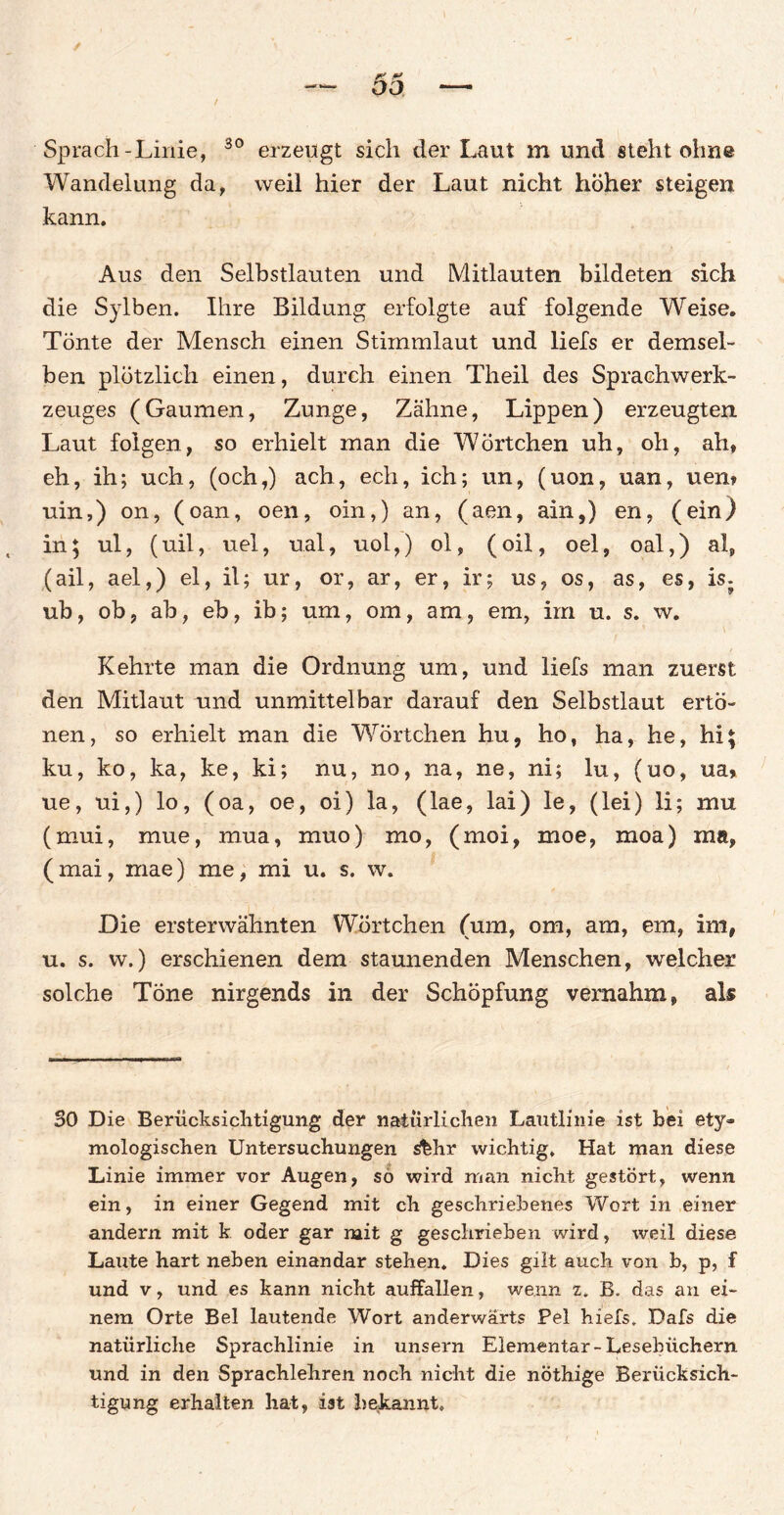 30 Sprach - Linie, Wandelung da, kann. erzeugt sich der Laut m und steht ohne weil hier der Laut nicht höher steigen Aus den Selbstlauten und Mitlauten bildeten sich die Sylben. Ihre Bildung erfolgte auf folgende Weise. Tönte der Mensch einen Stirnmiaut und liefs er demsel¬ ben plötzlich einen, durch einen Theil des Sprachwerk- zeuges (Gaumen, Zunge, Zähne, Lippen) erzeugten Laut folgen, so erhielt man die WÖrtchen uh, oh, ah, eh, ih; uch, (och,) ach, ech, ich; un, (uon, uan, uen» uin,) on, (oan, oen, oin,) an, (aen, ain,) en, (ein) in; ul, (uil, uel, ual, uol,) ol, ( oil, oel, oal,) a!p (ail, ael,) el, il; ur, or, ar, er, ir; us, os, as, es, is; ub, ob, ab, eb, ib; um, om, am, em, im u. s. w. Kehrte man die Ordnung um, und liefs man zuerst den Mitlaut und unmittelbar darauf den Selbstlaut ertö¬ nen, so erhielt man die Wörtchen hu, ho, ha, he, hi\ ku, ko, ka, ke, ki; nu, no, na, ne, ni; lu, (uo, ua, ue, ui,) lo, (oa, oe, oi) la, (lae, lai) le, (lei) li; mu (mui, mue, mua, muo) mo, (moi, moe, raoa) ma, ( mai, rriae) me, mi u. s. w. Die ersterwähnten Wörtchen (um, om, am, em, im, u. s. w.) erschienen dem staunenden Menschen, welcher solche Töne nirgends in der Schöpfung vernahm, als BO Die Berücksichtigung der natürlichen Lautlinie ist bei ety¬ mologischen Untersuchungen s%hr wichtig. Hat man diese Linie immer vor Augen, so wird man nicht gestört, wenn ein, in einer Gegend mit ch geschriebenes Wort in einer andern mit k oder gar mit g geschrieben wird, weil diese Laute hart neben einandar stehen. Dies gilt auch von b, p, f und v, und es kann nicht auffallen, wenn z. B. das an ei¬ nem Orte Bel lautende Wort anderwärts Pel hiefs. Dafs die natürliche Sprachlinie in unsern Elementar-Lesebüchern und in den Sprachlehren noch nicht die nöthige Berücksich¬ tigung erhalten hat, ist bekannt.