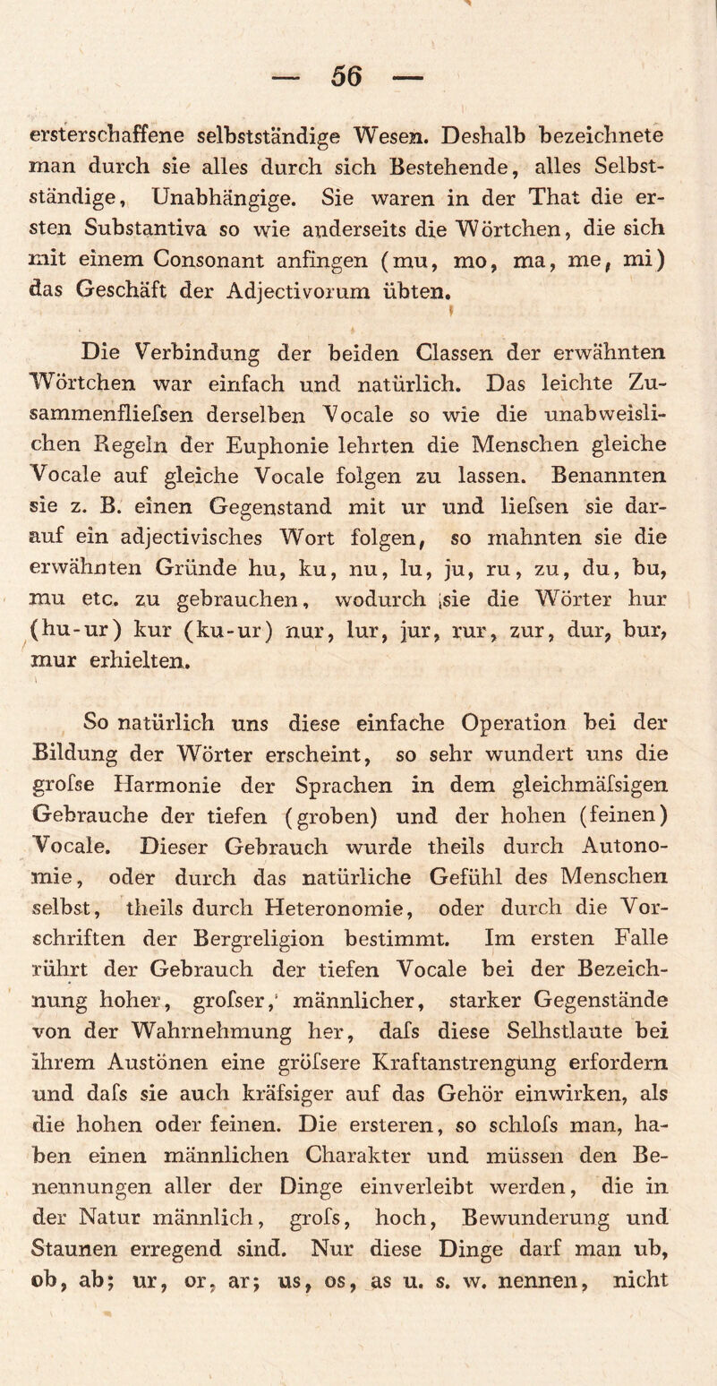 ersterschaffene selbstständige Wesen. Deshalb bezeichnete man durch sie alles durch sich Bestehende, alles Selbst¬ ständige, Unabhängige. Sie waren in der That die er¬ sten Substantiva so wie anderseits die W Örtchen, die sich mit einem Consonant anfingen (mu, mo, ma, me, mi) das Geschäft der Adjectivorum übten. f Die Verbindung der beiden Classen der erwähnten Wörtchen war einfach und natürlich. Das leichte Zu- sammenfliefsen derselben Vocale so wie die unabweisli- chen Regeln der Euphonie lehrten die Menschen gleiche Vocale auf gleiche Vocale folgen zu lassen. Benannten sie z. B. einen Gegenstand mit ur und liefsen sie dar¬ auf ein adjectivisch.es Wort folgen, so mahnten sie die erwähnten Gründe hu, ku, nu, lu, ju, ru, zu, du, bu, mu etc. zu gebrauchen, wodurch isie die Wörter hur (hu-ur) kur (ku-ur) nur, lur, jur, rar, zur, dur, bur, mur erhielten. \ . So natürlich uns diese einfache Operation bei der Bildung der Wörter erscheint, so sehr wundert uns die grofse Harmonie der Sprachen in dem gleichmäfsigen Gebrauche der tiefen (groben) und der hohen (feinen) Vocale. Dieser Gebrauch wurde theils durch Autono¬ mie, oder durch das natürliche Gefühl des Menschen selbst, theils durch Heteronomie, oder durch die Vor¬ schriften der Bergreligion bestimmt. Im ersten Falle rührt der Gebrauch der tiefen Vocale bei der Bezeich¬ nung hoher, grofser,1 männlicher, starker Gegenstände von der Wahrnehmung her, dafs diese Selhstlaute bei ihrem Austönen eine gröfsere Kraftanstrengung erfordern und dafs sie auch kräfsiger auf das Gehör einwirken, als die hohen oder feinen. Die ersteren, so schlofs man, ha¬ ben einen männlichen Charakter und müssen den Be¬ nennungen aller der Dinge einverleibt werden, die in der Natur männlich, grofs, hoch, Bewunderung und Staunen erregend sind. Nur diese Dinge darf man ub, ob, ab; ur, or, ar; us, os, as u. s. w. nennen, nicht