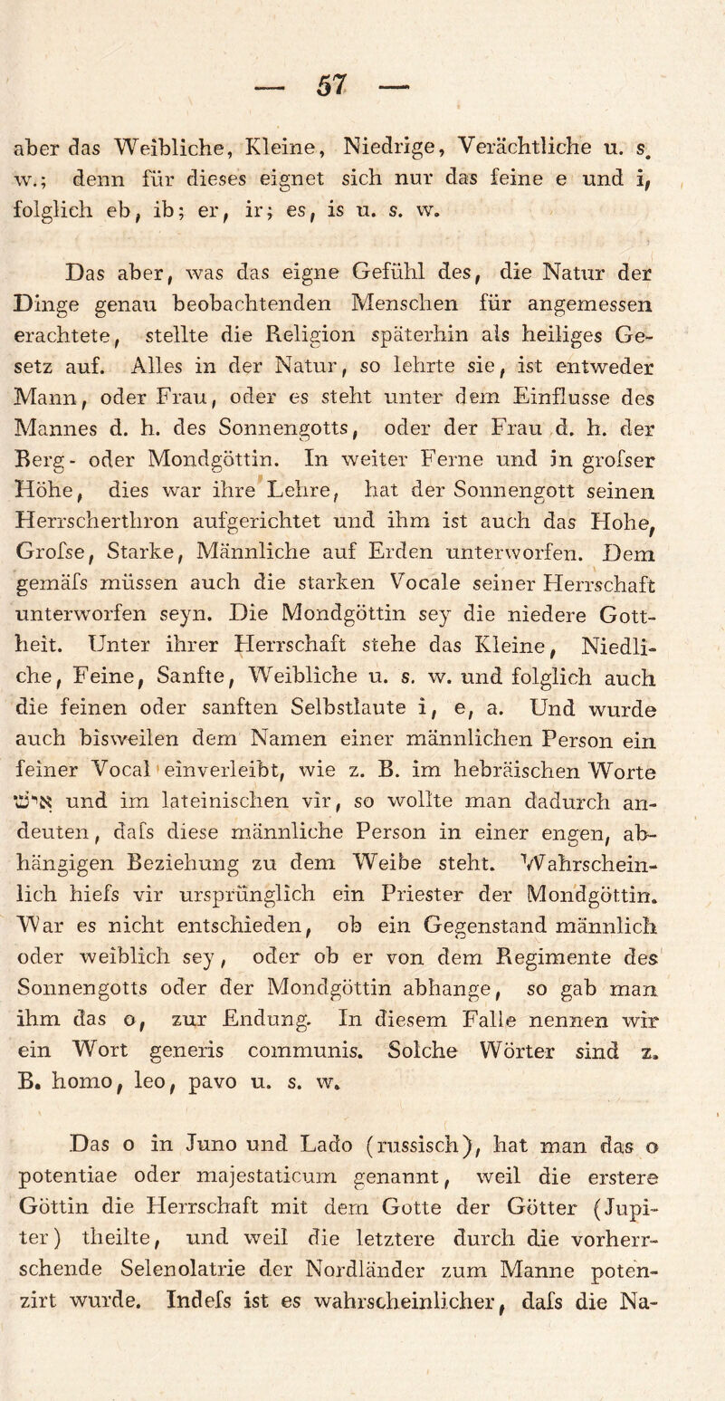 aber das Weibliche, Kleine, Niedrige, Verächtliche u. s. w.; denn für dieses eignet sich nur das feine e und i, folglich eb, ib; er, ir; es, is u. s. w. Das aber, was das eigne Gefühl des, die Natur der Dinge genau beobachtenden Menschen für angemessen erachtete, stellte die Religion späterhin als heiliges Ge¬ setz auf. Alles in der Natur, so lehrte sie, ist entweder Mann, oder Frau, oder es steht unter dem Einflüsse des Mannes d. h. des Sonnengotts, oder der Frau d. h. der Berg- oder Mondgöttin. In weiter Feme und in grofser Höhe, dies war ihre Lehre, hat der Sonnengott seinen Herrscherthron aufgerichtet und ihm ist auch das Hohe, Grofse, Starke, Männliche auf Erden unterworfen. Dem gemäfs müssen auch die starken Vocale seiner Herrschaft unterworfen seyn. Die Mondgöttin sey die niedere Gott¬ heit. Unter ihrer Herrschaft stehe das Kleine, Niedli¬ che, Feine, Sanfte, Weibliche u. s. w. und folglich auch die feinen oder sanften Selbstlaute i, e, a. Und wurde auch bisweilen dem Namen einer männlichen Person ein feiner Vocal einverleibt, wie z. B. im hebräischen Worte und im lateinischen vir, so wollte man dadurch an¬ deuten , dafs diese männliche Person in einer engen, ab¬ hängigen Beziehung zu dem Weibe steht. Wahrschein¬ lich hiefs vir ursprünglich ein Priester der Mondgöttin. War es nicht entschieden, ob ein Gegenstand männlich oder weiblich sey, oder ob er von dem Regimente des Sonnengotts oder der Mondgöttin abhange, so gab man ihm das o, zur Endung. In diesem Falle nennen wir ein Wort generis communis. Solche Wörter sind z, B. horno, leo, pavo u. s. w. Das o in Juno und Lado (russisch), hat man das o potentiae oder majestaticurn genannt, weil die erstere Göttin die Herrschaft mit dem Gotte der Götter (Jupi¬ ter) theilte, und weil die letztere durch die vorherr¬ schende Selenolatrie der Nordländer zum Manne poten- zirt wurde. Indefs ist es wahrscheinlicher, dafs die Na-