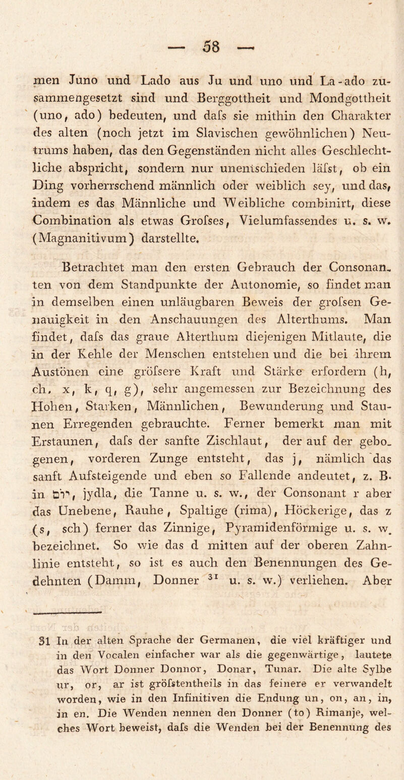 men Juno und Lado aus Ju und uno und La-ado zu¬ sammengesetzt sind und Berggottheit und Mondgottheit (uno, ado) bedeuten, und dafs sie mithin den Charakter des alten (noch jetzt im Slavischen gewöhnlichen) Neu¬ trums haben, das den Gegenständen nicht alles Geschlecht¬ liche abspricht, sondern nur unentschieden läfst, ob ein Ding vorherrschend männlich oder weiblich sey, und das, indem es das Männliche und Weibliche combinirt, diese Combination als etwas Grofses, Vielumfassendes u. s. w. (Magnanitivum ) darstellte. Betrachtet man den ersten Gebrauch der Consonaru teil von dem Standpunkte der Autonomie, so findet man in demselben einen unläugbaren Beweis der grofsen Ge¬ nauigkeit in den Anschauungen des Alterthums. Man findet, dafs das graue Alterthum diejenigen Mitlaute, die in der Kehle der Menschen entstehen und die bei ihrem Austönen eine gröfsere Kraft und Stärke erfordern (h, ch, x, k, q, g), sehr angemessen zur Bezeichnung des Hohen, Starken, Männlichen, Bewunderung und Stau¬ nen Erregenden gebrauchte. Ferner bemerkt man mit Erstaunen, dafs der sanfte Zischlaut, der auf der gebo_ genen, vorderen Zunge entsteht, das j, nämlich das sanft Aufsteigende und eben so Fallende andeutet, z. B. in ü'T, jydla, die Tanne u. s. w., der Consonant r aber das Unebene, Rauhe, Spaltige (rima), Höckerige, das z (s, sch) ferner das Zinnige, Pyramidenförmige u. s. w. bezeichnet. So wie das d mitten auf der oberen Zahm linie entsteht, so ist es auch den Benennungen des Ge¬ dehnten (Damm, Donner 31 u. s. w.) verliehen. Aber 31 In der alten Sprache der Germanen, die viel kräftiger und in den Vocalen einfacher war als die gegenwärtige, lautete das Wort Donner Donnor, Donar, Tunar. Die alte Sylbe ur, or, ar ist gröfstentheils in das feinere er verwandelt worden, wie in den Infinitiven die Endung un, on, an, in, in en. Die Wenden nennen den Donner (to) Rimanje, wel¬ ches Wort beweist, dafs die Wenden bei der Benennung des