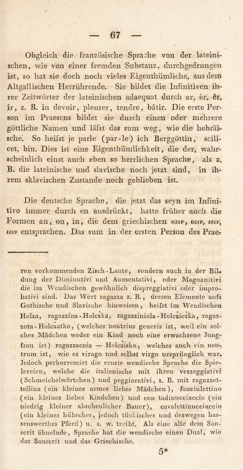 Obgleich die französische Sprache von der lateini¬ schen, wie von einer fremden Substanz, durchgedrungen ist, so hat sie doch noch vieles Eigenthümliche, aus dem Altgallischen Herrührende. Sie bildet die Infinitiven ih¬ rer Zeitwörter der lateinischen adaequat durch ar, er, &r, ir, z. B. in devoir, pleurer, tendre, bätir. Die erste Per¬ son im Praesens bildet sie durch einen oder mehrere göttliche Namen und läfst das sum weg, wie die hebräi¬ sche'. So heifst je parle (par-le) ich Berggöttin, scili- cet, bin. Dies ist eine Eigentümlichkeit, die der, wahr¬ scheinlich einst auch eben so herrlichen Sprache, als z. B. die lateinische und slavische noch jetzt sind, in ih¬ rem sklavischen Zustande noch geblieben ist. Die deutsche Sprache, die jetzt das seyn im Infinl- tivo immer durch en ausdrückt, hatte früher auch die Formen an, on, in, die dem griechischen asiv, osiv, zuv, ieiv entsprachen. Das sum in der ersten Person des Prae- ren vorkommenden Zisch-Laute, sondern auch in der Bil¬ dung der Diminutivi und Aumentativi, oder Magnanitivi die im Wendischen gewöhnlich dispreggiativi oder impro- hativi sind. Das Wort ragazza z. B., dessen Elemente aufs Gothische und Slavische hinweisen, heifst im Wendischen Holza, ragazzina-Holczka, ragazziniola-Holcziczka, ragaz- • \ zota-Holczatko, (welches neutrius generis ist, weil ein sol¬ ches Mädchen weder ein Kind noch eine erwachsene Jung¬ frau ist) ragazzaccia — Holczisko, welches auch ein neu- trum ist, wie es virago und seihst virgo ursprünglich war. Jedoch perhorrescirt die ernste wendische Sprache die Spie¬ lereien, welche die italienische mit ihren vezzeggiativi (Schmeichelwörtchen) und peggiorativi, z. B. mit ragazzet- tellina (ein kleines armes liebes Mädchen), fanciulettino (ein kleines liebes Kindchen) und con tadinucciaccio (ein niedrig kleiner abscheulicher Bauer), cavalettinucciaccio (ein kleines hübsches, jedoch tückisches und deswegen has- senswerthes Pferd) u. s. w. treibt. Als eine alte dem San- scrit ähnelnde, Sprache hat die wendische einen Dual, wie das Sanscrit und das Griechische, 5*