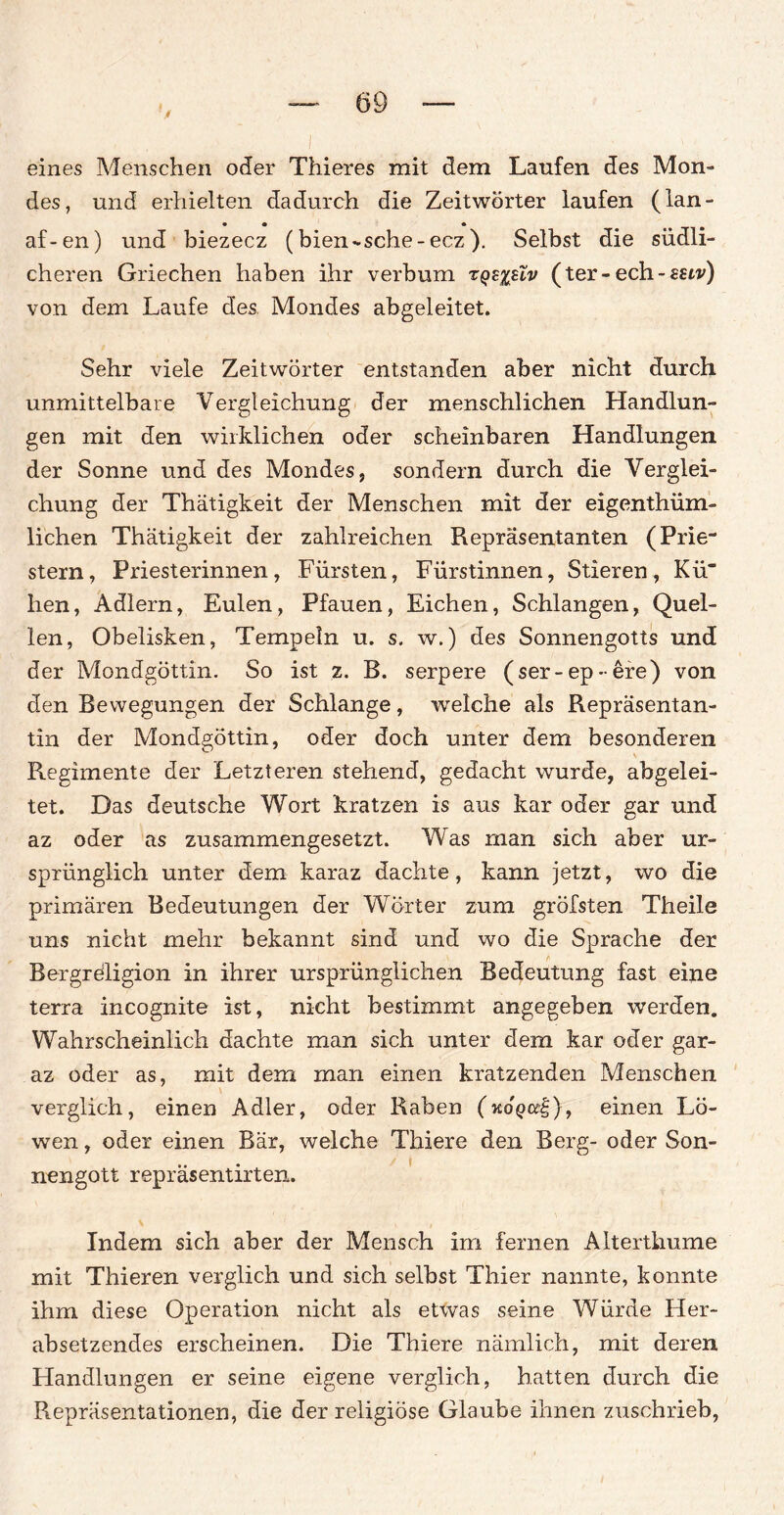 Jt eines Menschen oder Thieres mit dem Laufen des Mon¬ des, und erhielten dadurch die Zeitwörter laufen (lan- • • * af-en) und biezecz (bien - sehe-ecz). Selbst die südli¬ cheren Griechen haben ihr verbum t;qz%uv (ter-ech-mv) von dem Laufe des Mondes abgeleitet. Sehr viele Zeitwörter entstanden aber nicht durch unmittelbare Vergleichung der menschlichen Handlun¬ gen mit den wirklichen oder scheinbaren Handlungen der Sonne und des Mondes, sondern durch die Verglei¬ chung der Thätigkeit der Menschen mit der eigenthüm- lichen Thätigkeit der zahlreichen Repräsentanten (Prie¬ stern, Priesterinnen, Fürsten, Fürstinnen, Stieren, Kü' hen, Adlern, Eulen, Pfauen, Eichen, Schlangen, Quel¬ len, Obelisken, Tempeln u. s, w.) des Sonnengotts und der Mondgöttin. So ist z. B. serpere (ser-ep-ere) von den Bewegungen der Schlange, welche als Repräsentan¬ tin der Mondgöttin, oder doch unter dem besonderen Regimente der Letzteren stehend, gedacht wurde, abgelei¬ tet. Das deutsche Wort kratzen is aus kar oder gar und az oder as zusammengesetzt. Was rnan sich aber ur¬ sprünglich unter dem karaz dachte, kann jetzt, wo die primären Bedeutungen der Wörter zum gröfsten Theile uns nicht mehr bekannt sind und wo die Sprache der Bergreligion in ihrer ursprünglichen Bedeutung fast eine terra incognite ist, nicht bestimmt angegeben werden. Wahrscheinlich dachte man sich unter dem kar oder gar- az oder as, mit dem man einen kratzenden Menschen verglich, einen Adler, oder Raben (koqo?|), einen Lö¬ wen , oder einen Bär, welche Thiere den Berg- oder Son¬ nengott repräsentirten. Indem sich aber der Mensch im fernen Alterthume mit Thieren verglich und sich selbst Thier nannte, konnte ihm diese Operation nicht als etwas seine Würde Her¬ absetzendes erscheinen. Die Thiere nämlich, mit deren Handlungen er seine eigene verglich, hatten durch die Repräsentationen, die der religiöse Glaube ihnen zuschrieb,