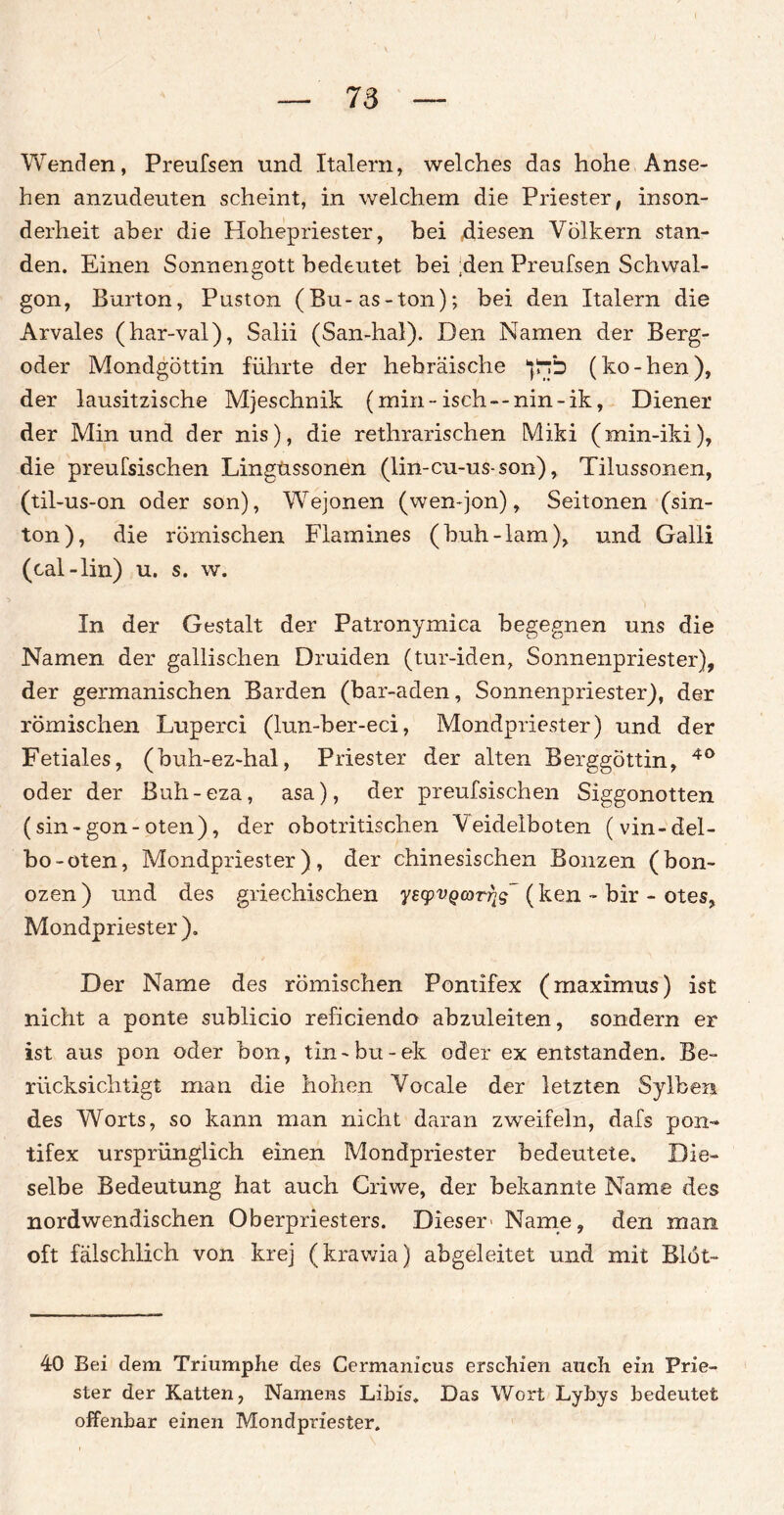 Wenden, Preufsen und Italern, welches das hohe Anse¬ hen anzudeuten scheint, in welchem die Priester, inson¬ derheit aber die Hohepriester, bei diesen Völkern stan¬ den. Einen Sonnengott bedeutet bei :den Preufsen Schwal- gon, Burton, Puston (Bu-as-ton); bei den Italern die Arvales (har-val), Salii (San-hal). Den Namen der Berg¬ oder Mondgöttin führte der hebräische ^Jrrb (ko-hen), der lausitzische Mjeschnik (min-isch--nin~ik, Diener der Min und der nis), die rethrarischen Miki (min-iki), die preufsischen Lingüssonen (lin-cu-us-son), Tilussonen, (til-us-on oder son), Wejonen (wen-jon), Seitonen (sin- ton), die römischen Flamines (buh-lam), und Galli (cal-lin) u. s. w. In der Gestalt der Patronymica begegnen uns die Namen der gallischen Druiden (tur-iden, Sonnenpriester), der germanischen Barden (bar-aden, Sonnenpriester), der römischen Luperci (lun-ber-eci, Mondpriester) und der Fetiales, (buh-ez-hal, Priester der alten Berggöttin, 40 oder der Buh-eza, asa), der preufsischen Siggonotten (sin-gon-oten), der obotritischen Veideiboten (vin-del- bo-oten, Mondpriester), der chinesischen Bonzen (bon- ozen) und des griechischen yeyvQarrig' (ken - bir - otes, Mondpriester). Der Name des römischen Pontifex (maximus) ist nicht a ponte sublicio reficiendo abzuleiten, sondern er ist aus pon oder bon, tin-bu-ek oder ex entstanden. Be¬ rücksichtigt man die hohen Vocale der letzten Sylben des Worts, so kann man nicht daran zweifeln, dafs pon- tifex ursprünglich einen Mondpriester bedeutete. Die¬ selbe Bedeutung hat auch Criwe, der bekannte Name des nordwendischen Oberpriesters. Dieser- Name, den man oft fälschlich von krej (krawia) abgeleitet und mit Blot- 40 Bei dem Triumphe des Cermanicus erschien auch ein Prie¬ ster der Katten, Namens Libis. Das Wort Lybys bedeutet offenbar einen Mondpriester.