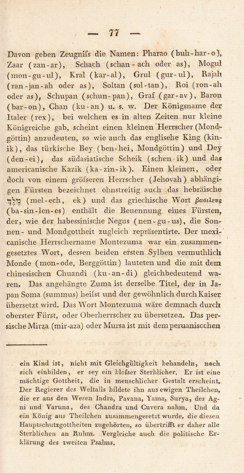 Davon geben Zeugnifs die Namen: Pharao (buh-har-o), Zaar (zan-ar), Schach (schan-ach oder as), Mogul (mon-gu-ul), Kral (kar-al), Grul (gur-ul), Rajah (ran-jan-ah oder as), Soltan (sol-tan), Roi (ron-ah oder as), Schupan (schun-pan), Graf (gar-av), Baron (bar-on), Chan (ku-an) u. s. w. Der Königsname der Italer (rex), bei welchen es in alten Zeiten nur kleine Königreiche gab, scheint einen kleinen Herrscher (Mond¬ göttin) anzudeuten, so wie auch das englisehe King (kin- ik), das türkische Bey (ben-hei, Mondgöttin) und Dey (den-ei), das südasiatische Scheik (sehen- ik) und das americanische Kazik (ka-zin-ik). Einen kleinen, oder doch von einem gröfseren Herrscher (Jehovah) abhängi¬ gen Fürsten bezeichnet ohnstreitig auch das hebräische (mel-ech, ek) und das griechische Wort ßaadsvs (ba-sin-len-es) enthält die Benennung eines Fürsten, der, wie der habessinische Negus (nen-gu-us), die Son¬ nen- und Mondgottheit zugleich repräsentirte. Der mexi- canische Herrschername Montezuma war ein zusammen¬ gesetztes Wort, dessen beiden ersten Sy Iben vermuthlicli Monde (mon-ode, Berggöttin) lauteten und die mit dem chinesischen Chuandi (ku-an-di) gleichbedeutend wa¬ ren. Das angehängte Zuma ist derselbe Titel, der in Ja¬ pan Soma (summus) heilst und der gewöhnlich durch Kaiser übersetzt wird. Das Wort Montezuma wäre demnach durch oberster Fürst, oder Oberherrscher zu übersetzen. Das per¬ sische Mirza (mir-aza) oder Mursaist mit demperuaniscchen ein Kind ist, nicht mit Gleichgültigkeit behandeln, n©ch sich einbilden, er sey ein blofser Sterblicher, Er ist eine mächtige Gottheit, die in menschlicher Gestalt erscheint. Der Regierer des Weltalls bildete ihn aus ewigen Theilchen, die er aus den Wesen Indra, Pavana, Yama, Surya, des Ag- ni und Varuna, des Chandra und Cuvera nahm. Und da ein König aus Theilchen zusammengesetzt wurde, die diesen Hauptschutzgottheiten zugehörten, so übertrifft er daher alle Sterblichen an Ruhm. Vergleiche auch die politische Er¬ klärung des zweiten Psalms,