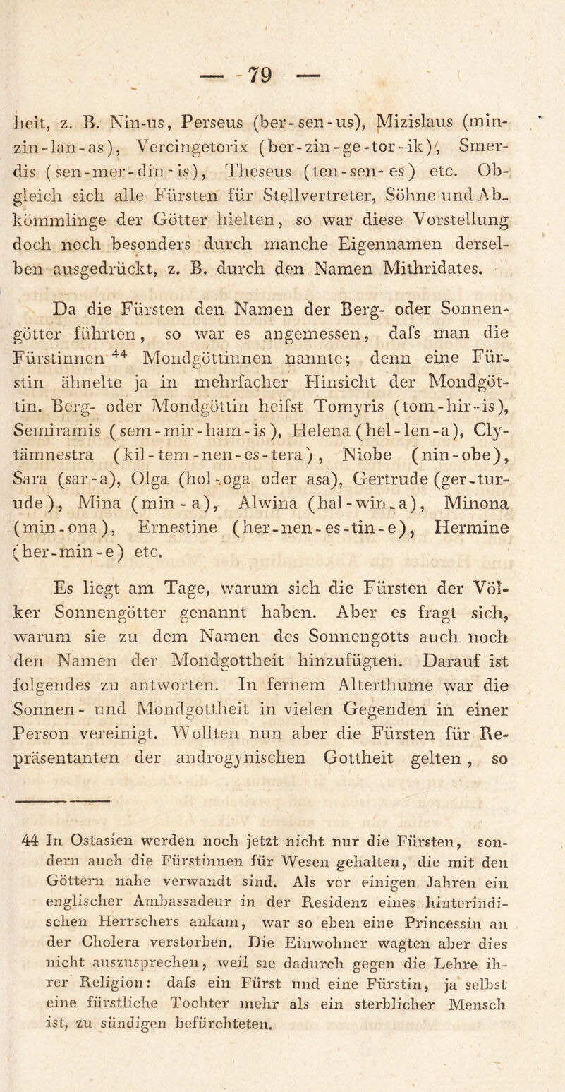 heit, z. B. Nin-us, Perseus (ber-sen-us), Mizislaus (min- zin-lan-as), Vereingetorix ( ber-zin-ge-tcr-ik), Smer- dis (sen-mer-din - is), Theseus (ten-sen-es) etc. Ob¬ gleich sich alle Fürsten für Stellvertreter, Söhne und Ab¬ kömmlinge der Götter hielten, so war diese Vorstellung doch noch besonders durch manche Eigennamen dersel¬ ben ausgedrückt, z. B. durch den Namen Mithridates. Da die Fürsten den Namen der Berg- oder Sonnen¬ götter führten, so war es angemessen, dafs man die Fürstinnen 44 Mondgöttinnen nannte; denn eine Für¬ stin ähnelte ja in mehrfacher Plinsicht der Mondgöt¬ tin. Berg- oder Mondgöttin heifst Tomyris (tom-hir-is), Semiramis ( sem-mir-ham-is ), Helena (hei-len-a), Cly- tämnestra (kil- tem -nen-es-tera) , Niobe (nin-ohe), Sara (sar-a), Olga (hol-.oga oder asa), Gertrude (ger-tur- ude), Mina (min-a), Alwina (hal-wirma), Minona (min-ona), Ernestine (her-nen-es-tin-e), Hermine (her-min-e) etc. Es liegt am Tage, warum sich die Fürsten der Völ¬ ker Sonnengötter genannt haben. Aber es fragt sich, warum sie zu dem Namen des Sonnengotts auch noch den Namen der Mondgottheit hinzufügten. Darauf ist folgendes zu antworten. In fernem Alterthume war die Sonnen- und Mondgottheit in vielen Gegenden in einer Person vereinigt. Wollten nun aber die Fürsten für Re¬ präsentanten der androgynischen Gottheit gelten, so 44 In Ostasien werden noch jetzt nicht nur die Fürsten, son¬ dern auch die Fürstinnen für Wesen gehalten, die mit den Göttern nahe verwandt sind. Als vor einigen Jahren ein englischer Ambassadeur in der Puesidenz eines hinterindi¬ schen Herrschers ankam, war so eben eine Princessin an der Cholera verstorben. Die Einwohner wagten aber dies nicht auszusprechen, weil sie dadurch gegen die Lehre ih¬ rer Religion: dafs ein Fürst und eine Fürstin, ja selbst eine fürstliche Tochter mehr als ein sterblicher Mensch ist, zu sündigen befürchteten.