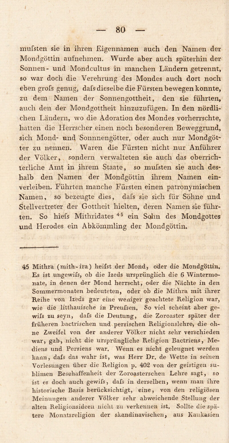 mufsten sie in ihren Eigennamen auch den Namen der Mondgöttin aufnehmen. Wurde aber auch späterhin der Sonnen- und Mondcultus in manchen Ländern getrennt, so war doch die Verehrung des Mondes auch dort noch eben grofs genug, dafs dieselbe die Fürsten bewegen konnte, zu dem Namen der Sonnengottheit, den sie führten, auch den der Mondgottheit hinzuzufügen. In den nördli¬ chen Ländern, wo die Adoration des Mondes vorherrschte, hatten die Herrscher einen noch besonderen Beweggrund, sich Mond- und Sonnnengötter, oder auch nur Mondgöt¬ ter zu nennen. Waren die Fürsten nicht nur Anführer der Völker, sondern verwalteten sie auch das oberrich¬ terliche Amt in ihrem Staate, so mufsten sie auch des¬ halb den Namen der Mondgöttin ihrem Namen ein¬ verleiben. Führten manche Fürsten einen patronymischen Namen, so bezeugte dies, dafs sie sich für Söhne und Stellvertreter der Gottheit hielten, deren Namen sie führ¬ ten. So hiefs Mithridates 45 ein Sohn des Mondgottes und Herodes ein Abkömmling der Mondgöttin. 45 Mithra (mith-ira) heilst der Mond* oder die Mondgöttin, Es ist ungewifs, ob die Izeds ursprünglich die 6 Wintermo- nate, in denen der Mond herrscht, oder die Nächte in den Sommermonaten bedeuteten, oder ob die Mithra mit ihrer Reihe von Izeds gar eine weniger geachtete Religion war, wie die litthauische in Preufsen, So viel scheint aber ge- wifs zu seyn, dafs die Deutung, die Zoroaster später der früheren bactrischen und persischen Religionslehre, die oh¬ ne Zweifel von der anderer Völker nicht sehr verschieden war, gab> nicht die ursprüngliche Religion Bactriens, Me- diens und Persiens war. Wenn es nicht geleugnet werden kann, dafs das wahr ist, was Herr Dr, de Wette in seinen Vorlesungen über die Religion p. 402 von der geistigen su¬ blimen Beschaffenheit der Zoroasterschen Lehre sagt, so ist es doch auch gewifs, dafs in derselben, wenn man ihre historische Basis berücksichtigt, eine, von den religiösen Meinungen anderer Völker sehr abweichende Stellung der alten Religionsideen nicht zu verkennen ist. Sollte die spä¬ tere Monatsreligion der skandinavischen, aus Kaukasien
