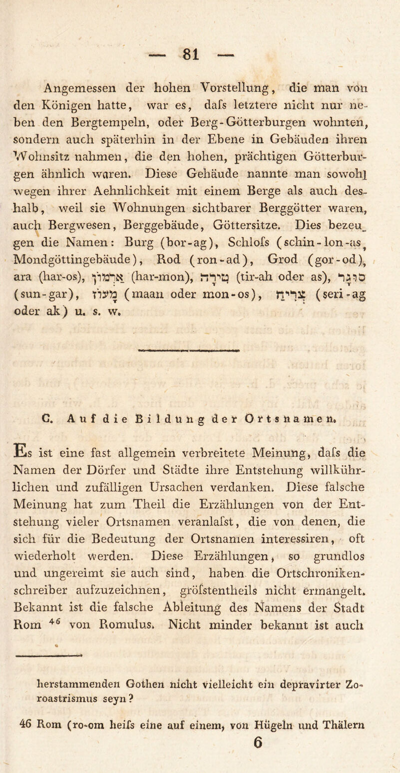 Angemessen der hohen Vorstellung, die man von den Königen hatte, war es, dafs letztere nicht nur ne¬ ben den Bergtempeln, oder Berg-Götterburgen wohnten, sondern auch späterhin in der Ebene in Gebäuden ihren Wohnsitz nahmen, die den hohen, prächtigen Götterbur¬ gen ähnlich waren. Diese Gehäude nannte man sowohl wegen ihrer Aehnlichkeit mit einem Berge als auch des¬ halb, weil sie Wohnungen sichtbarer Berggötter waren, auch Bergwesen, Berggebäude, Göttersitze. Dies bezeu_ gen die Namen: Burg (bor-ag), Schlofs (schin - Ion -as Mondgöttingebäude), Rod (ron-ad), Grod (gor-od)? ara (har-os), (har-mon), (tir-ah oder as), ‘■jjnp (sun-gar), TOto (maan oder mon-os), (seri-ag oder ak) u. s. w» G. Auf die Bildung der Ortsnamen» Es ist eine fast allgemein verbreitete Meinung , dafs die Namen der Dörfer und Städte ihre Entstehung willkühr- lichen und zufälligen Ursachen verdanken. Diese falsche Meinung hat zum Theil die Erzählungen von der Ent¬ stehung vieler Ortsnamen veranlafst, die von denen, die sich für die Bedeutung der Ortsnamen interessiren, oft wiederholt werden. Diese Erzählungen, so grundlos und ungereimt sie auch sind, haben die Ortschroniken¬ schreiber aufzuzeichnen, gröfstentheils nicht ermangelt. Bekannt ist die falsche Ableitung des Namens der Stadt Rom 46 von Romulus. Nicht minder bekannt ist auch herstammenden Gothen nicht vielleicht ein depravirter Zo» roastrismus seyn? 46 Rom (ro-om heifs eine auf einem, von Hügeln und Thalern 6