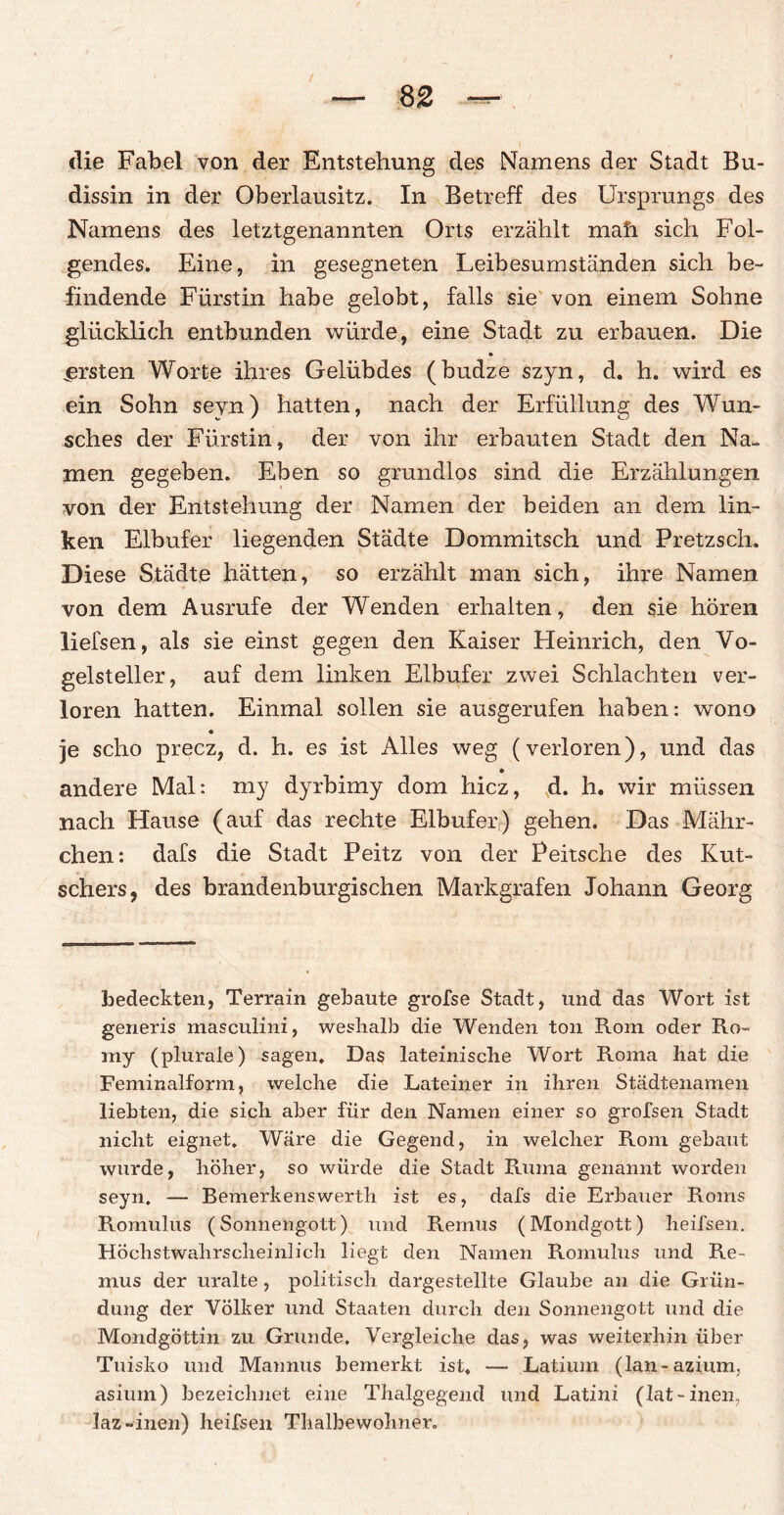 die Fabel von der Entstehung des Namens der Stadt Bu- dissin in der Oberlausitz. In Betreff des Ursprungs des Namens des letztgenannten Orts erzählt mah sich Fol¬ gendes. Eine, in gesegneten Leibesumständen sich be¬ findende Fürstin habe gelobt, falls sie von einem Sohne glücklich entbunden würde, eine Stadt zu erbauen. Die ersten Worte ihres Gelübdes (budze szyn, d. h. wird es ein Sohn seyn) hatten, nach der Erfüllung des Wun¬ sches der Fürstin, der von ihr erbauten Stadt den Na¬ men gegeben. Eben so grundlos sind die Erzählungen von der Entstehung der Namen der beiden an dem lin¬ ken Elbufer liegenden Städte Dommitsch und Pretzsch. Diese Städte hätten, so erzählt man sich, ihre Namen von dem Ausrufe der Wenden erhalten, den sie hören liefsen, als sie einst gegen den Kaiser Heinrich, den Vo¬ gelsteller, auf dem linken Elbufer zwei Schlachten ver¬ loren hatten. Einmal sollen sie ausgerufen haben: wono je scho precz, d. h. es ist Alles weg (verloren), und das andere Mal: my dyrbimy dom hicz, d. h. wir müssen nach Hause (auf das rechte Elbufeiy) gehen. Das Mähr- chen: dafs die Stadt Peitz von der Peitsche des Kut¬ schers, des brandenburgischen Markgrafen Johann Georg bedeckten, Terrain gebaute grofse Stadt, und das Wort ist generis masculini, weshalb die Wenden ton Rom oder Ro~ my (plurale) sagen. Das lateinische Wort Roma hat die Feminalform, welche die Lateiner in ihren Städtenamen liebten, die sich aber für den Namen einer so grofsen Stadt nicht eignet. Wäre die Gegend, in welcher Rom gebaut wurde, höher, so würde die Stadt Rmna genannt worden seyn. — Bemerkenswerth ist es, dafs die Erbauer Roms Romulus (Sonnengott) und Remus (Mondgott) heifsen. Höchstwahrscheinlich liegt den Namen Romulus und Re¬ mus der uralte , politisch dargestellte Glaube an die Grün¬ dung der Völker und Staaten durch den Sonnengott und die Mondgöttin zu Grunde. Vergleiche das, was weiterhin über Tuisko und Mannus bemerkt ist* — Latium (lan-aziunn asiurn) bezeichnet eine Thalgegend und Latini (lat-inen, laz-inen) heifsen Thalbewohner.