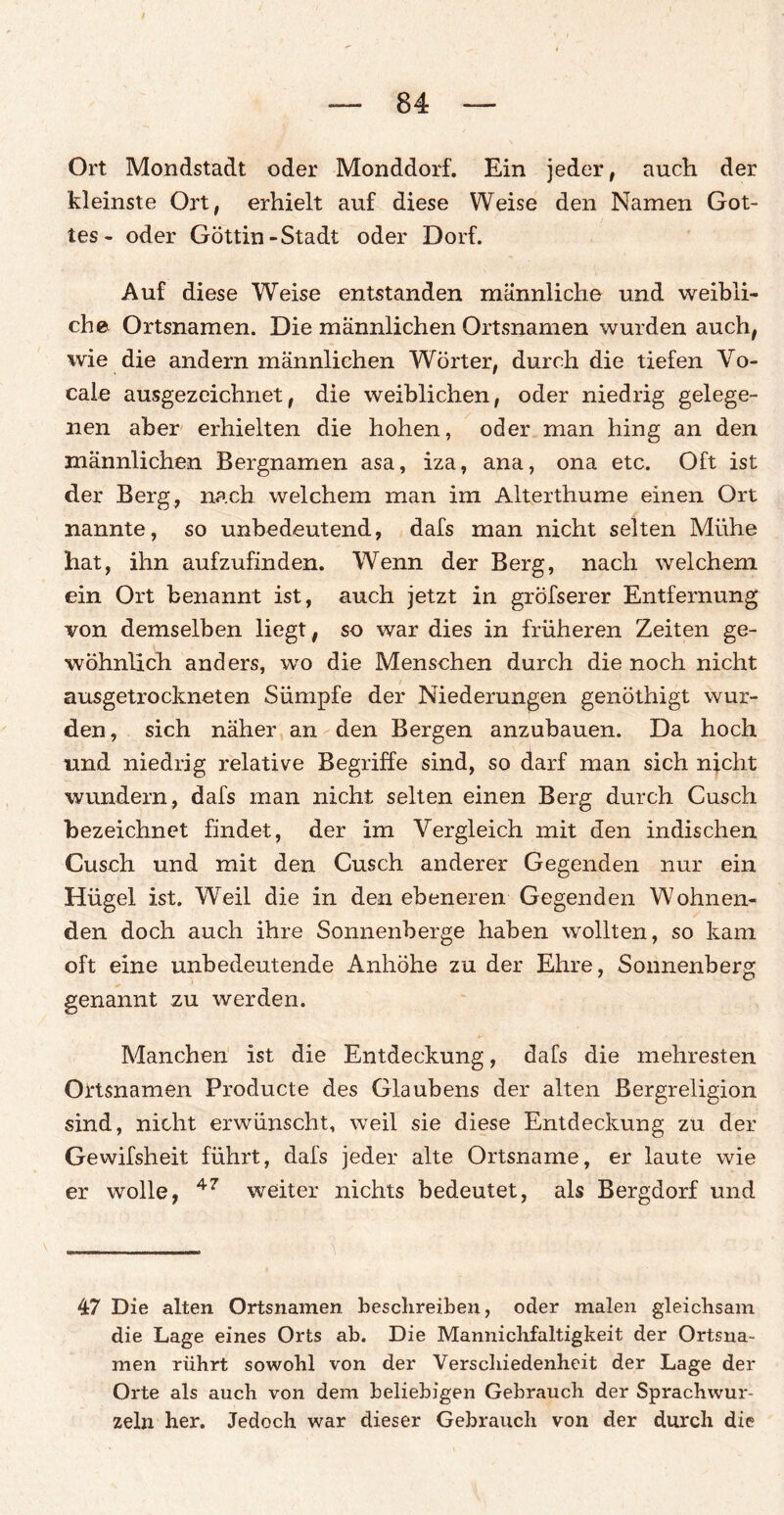 Ort Mondstadt oder Monddorf. Ein jeder, auch der kleinste Ort, erhielt auf diese Weise den Namen Got¬ tes- oder Göttin-Stadt oder Dorf. Auf diese Weise entstanden männliche und weibli¬ che Ortsnamen. Die männlichen Ortsnamen wurden auch, wie die andern männlichen Wörter, durch die tiefen Vo- cale ausgezeichnet, die weiblichen, oder niedrig gelege¬ nen aber erhielten die hohen, oder man hing an den männlichen Bergnamen asa, iza, ana, ona etc. Oft ist der Berg, nach welchem man im Alterthume einen Ort nannte, so unbedeutend, dafs man nicht selten Mühe hat, ihn aufzufinden. Wenn der Berg, nach welchem ein Ort benannt ist, auch jetzt in gröfserer Entfernung von demselben liegt , so war dies in früheren Zeiten ge¬ wöhnlich anders, wo die Menschen durch die noch nicht ausgetrockneten Sümpfe der Niederungen genöthigt wur¬ den, sich näher an den Bergen anzubauen. Da hoch und niedrig relative Begriffe sind, so darf man sich nicht wundern, dafs man nicht selten einen Berg durch Cusch bezeichnet findet, der im Vergleich mit den indischen Cusch und mit den Cusch anderer Gegenden nur ein Hügel ist. Weil die in den ebeneren Gegenden Wohnen¬ den doch auch ihre Sonnenberge haben wollten, so kam oft eine unbedeutende Anhöhe zu der Ehre, Sonnenberg genannt zu werden. Manchen ist die Entdeckung, dafs die mehresten Ortsnamen Producte des Glaubens der alten Bergreligion sind, nicht erwünscht, weil sie diese Entdeckung zu der Gewifsheit führt, dafs jeder alte Ortsname, er laute wie er wolle, 47 weiter nichts bedeutet, als Bergdorf und 47 Die alten Ortsnamen beschreiben, oder malen gleichsam die Lage eines Orts ab. Die Mannichfaltigkeit der Ortsna¬ men rührt sowohl von der Verschiedenheit der Lage der Orte als auch von dem beliebigen Gebrauch der Sprachwur- zeln her. Jedoch war dieser Gebrauch von der durch die