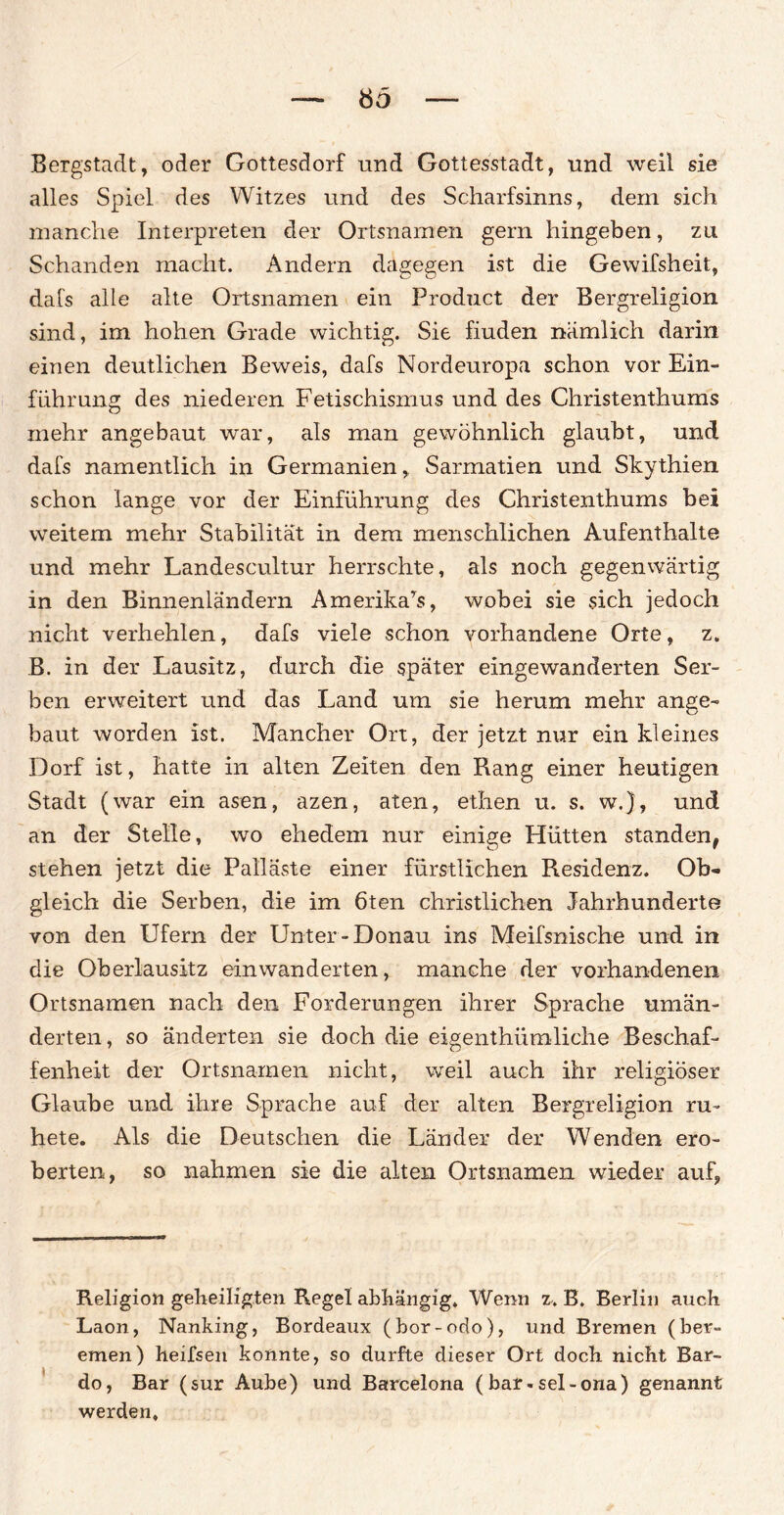 Bergstadt, oder Gottesdorf und Gottesstadt, und weil sie alles Spiel des Witzes und des Scharfsinns, dem sich manche Interpreten der Ortsnamen gern hingeben, zu Schanden macht. Andern dagegen ist die Gewifsheit, dafs alle alte Ortsnamen ein Product der Bergreligion sind, im hohen Grade wichtig. Sie fiuden nämlich darin einen deutlichen Beweis, dafs Nordeuropa schon vor Ein¬ führung des niederen Fetischismus und des Christenthums mehr angebaut war, als man gewöhnlich glaubt, und dafs namentlich in Germanien, Sarmatien und Skythien schon lange vor der Einführung des Christenthums bei weitem mehr Stabilität in dem menschlichen Aufenthalte und mehr Landescultur herrschte, als noch gegenwärtig in den Binnenländern Amerika^, wobei sie sich jedoch nicht verhehlen, dafs viele schon vorhandene Orte, z. B. in der Lausitz, durch die später eingewanderten Ser¬ ben erweitert und das Land um sie hemm mehr ange¬ baut worden ist. Mancher Ort, der jetzt nur ein kleines Dorf ist, hatte in alten Zelten den Rang einer heutigen Stadt (war ein äsen, azen, aten, ethen u. s. w.), und an der Stelle, wo ehedem nur einige Hütten standen, stehen jetzt die Palläste einer fürstlichen Residenz. Ob¬ gleich die Serben, die im 6ten christlichen Jahrhunderte von den Ufern der Unter-Donau ins Meifsnische und in die Oberlausitz einwanderten, manche der vorhandenen Ortsnamen nach den Forderungen ihrer Sprache umän¬ derten, so änderten sie doch die eigenthümliche Beschaf¬ fenheit der Ortsnamen nicht, weil auch ihr religiöser Glaube und ihre Sprache auf der alten Bergreligion ru- hete. Als die Deutschen die Länder der Wenden ero¬ berten, so nahmen sie die alten Ortsnamen wieder auf, Religion geheiligten Regel abhängig. Wenn z. B. Berlin auch Laon, Nanking, Bordeaux (bor-odo), und Bremen (ber- emen) heifsen konnte, so durfte dieser Ort doch nicht Bar¬ do, Bar (sur Aube) und Barcelona (bar-sel-ona) genannt werden.