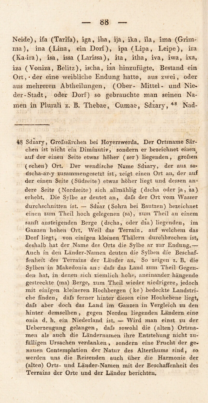 Neide), ifa (Tarifa), iga, iha, ija, ika, ila, ima (Grim¬ ma), ina (Lina, ein Dorf), ipa (Lipa, Leipe), ira (Ka-ira), isa, issa (Larissa), ita, itha, iva, ivva, ixa, iza (Voniza, Belitz), ischa, iza hinzufügte. Bestand ein Ort,'der eine weibliche Endung hatte, aus zwei, oder aus mehreren Abtheilungen, (Ober- Mittel- und Nie¬ der-Stadt, oder Dorf) so gebrauchte man seinen Na¬ men in Plurati z. B. Thebae, Cumae, Sdzary, 48 Nad- * 48 Sdzary, Grofssärchen bei Hoyerswerda. Der Ortsname Sär- chen ist nicht ein Diminutiv, sondern er bezeichnet einen auf der einen Seite etwas höher ( ser ) liegenden, grofsen (echen) Ort. Der wendische Name Sdzary, der aus. sa« dscha-ar-y zusammengesetzt ist, zeigt einen Ort an, der auf der einen Seite (Südseite) etwas höher liegt und dessen an¬ dere Seite (Nordseite) sich allmählig (dscha oder ja, za) erhebt. Die Sylbe ar deutet an, dafs der Ort vom Wasser durchschnitten ist. — Sdzar (Sohra bei Bautzen) bezeichnet einen zum Theil hoch gelegenen (sa), zum Theil an einem « sanft ansteigenden Berge (dscha, oder dza) liegenden, im Ganzen hohen Ort. Weil das Terrain. auf welchem das Dorf liegt, von einigen kleinen Thalern durchbrochen ist, deshalb hat der Name des Orts die Sylbe ar zur Endung,— Auch in den Lander-Namen deuten die Sylben die Beschaf¬ fenheit des Terrains der Länder an. So zeigen z. B, die Sylben in Makedonia an : dafs das Land zum Theil Gegen¬ den hat, in denen sich ziemlich hohe, aneinander hängende gestreckte (ma) Berge, zum Theil wieder niedrigere, jedoch mit einigen kleineren Hochbergen (ke) bedeckte Landstri¬ che finden, dafs ferner hinter diesen eine Hochebene liegt, dafs aber doch das Land im Ganzen in Vergleich zu den hinter demselben , gegen Norden liegenden Ländern eine onia d. h. ein Niederland ist. — Wird man einst zu der Ueberzeugung gelangen, dafs sowohl die (alten) Ortsna¬ men als auch die Ländernamen ihre Entstehung nicht zu¬ fälligen Ursachen verdanken , sondern eine Frucht der ge¬ nauen Contemplation der Natur des Alterthums sind, so werden uns die Reisenden auch über die Harmonie der (alten) Orts- und Länder-Namen mit der Beschaffenheit des Terrains der Orte und der Länder berichten.