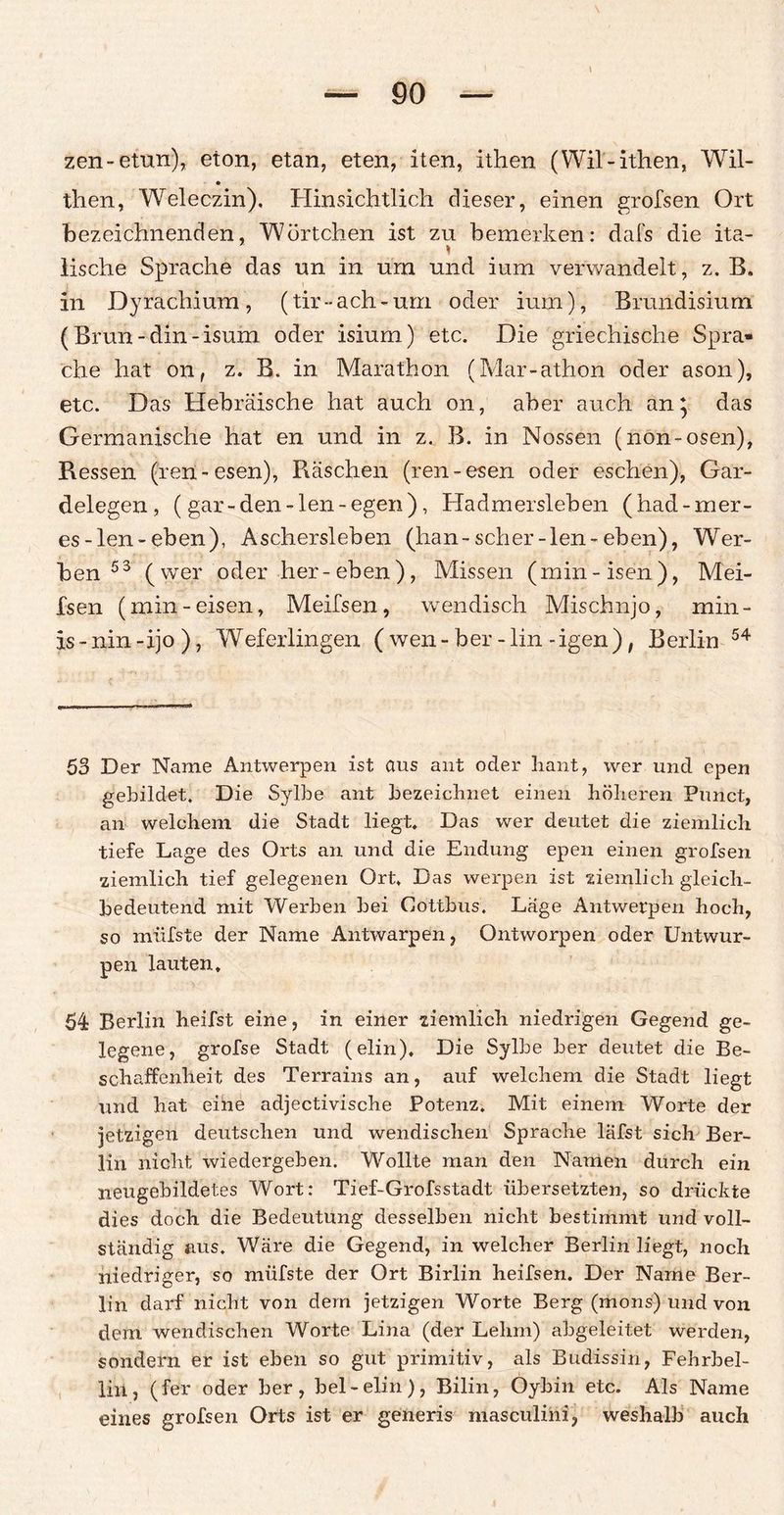 zen-etun), eton, etan, eten, iten, ithen (Wil-ithen, Wil- then, Weleczin). Hinsichtlich dieser, einen grofsen Ort bezeichnenden, Wörtchen ist zu bemerken: dafs die ita- lische Sprache das un in um und ium verwandelt, z. B, in Dyrachium, (tir-ach-um oder ium), Brundisium (Brun-din-isum oder isium) etc. Die griechische Spra¬ che hat on, z. B. in Marathon (Mar-athon oder ason), etc. Das Hebräische hat auch on, aber auch an; das Germanische hat en und in z. B. in Nossen (non-osen), Ressen (ren-esen), Raschen (ren-esen oder eschen), Gar¬ delegen, ( gar -den -len -egen), Ha dm ersieh en (had-m er¬ es -len-eben), Aschersleben (han-scher-len-eben), Wer¬ ben 53 (wer oder her-eben), Missen (min-isen), Mei¬ lsen (min-eisen, Meilsen, wendisch Mischnjo, min- is - nin -ijo ), Weferlingen ( wen - her - lin - igen ), Berlin 54 53 Der Name Antwerpen ist aus ant oder liant, wer und epen gebildet. Die Sylbe ant bezeichnet einen höheren Punct, an welchem die Stadt liegt. Das wer deutet die ziemlich tiefe Lage des Orts an und die Endung epen einen grofsen ziemlich tief gelegenen Ort. Das werpen ist ziemlich gleich¬ bedeutend mit Werben bei Cottbus. Lage Antwerpen hoch, so miifste der Name Antwarpen, Ontworpen oder Untwur- pen lauten, 54 Berlin heifst eine, in einer ziemlich niedrigen Gegend ge¬ legene, grofse Stadt (elin). Die Sylbe ber deutet die Be¬ schaffenheit des Terrains an, auf welchem die Stadt liegt und hat eine adjectivische Potenz. Mit einem Worte der jetzigen deutschen und wendischen Sprache läfst sich Ber¬ lin nicht wiedergeben. Wollte man den Namen durch ein neugebildetes Wort: Tief-Grofsstadt übersetzten, so drückte dies doch die Bedeutung desselben nicht bestimmt und voll¬ ständig aus. Wäre die Gegend, in welcher Berlin liegt, noch niedriger, so miifste der Ort Birlin heifsen. Der Name Ber¬ lin darf nicht von dem jetzigen Worte Berg (mons) und von dem wendischen Worte Lina (der Lehm) abgeleitet werden, sondern er ist eben so gut primitiv, als Budissih, Fehrbel- liii, (fer oder ber, bei-elin), Bilin, Oybin etc. Als Name eines grofsen Orts ist er generis masculini, weshalb auch