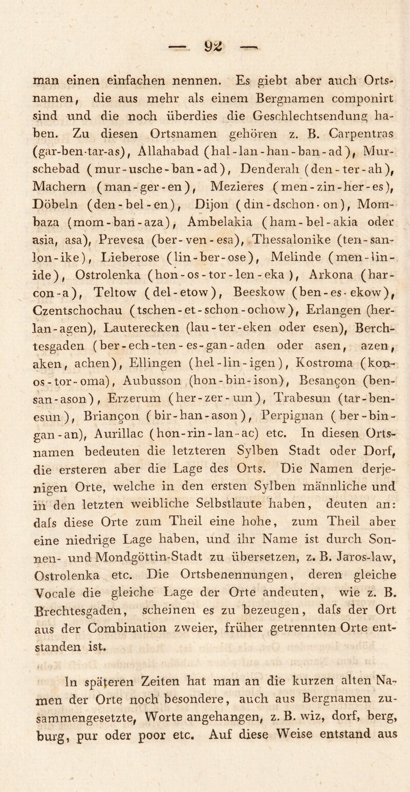 man einen einfachen nennen. Es giebt aber auch Orts¬ namen, die aus mehr als einem Bergnamen componirt sind und die noch überdies die Geschlechtsendung ha¬ ben. Zu diesen Ortsnamen gehören z. B. Carpentras (gar-ben-tar-as), Allahabad (hal-lan-han-ban-ad), Mur- schebad (mur-usche-ban-ad), Denderah (den-ter-ah), Machern (man-ger-en), Mezieres (men-zin-her-es), Döbeln (den - bei - en), Dijon (din-dschon- on), Morn- baza (mom-ban-aza), Ambelakia (ham-bei-akia oder asia, asa), Prevesa (ber-ven - esa), Thessalonike (ten-san- lon-ike), Lieberose (lin-ber-ose), Melinde (men-lin- ide), Ostrolenka (hon-os-tor-len-eka ), Arkona (har- con-a), Teltow (del-etow), Beeskow (ben-es- ekow), Czentschochau (tschen-et-schon-ochow), Erlangen (her- lan-agen), Lauterecken (lau-ter-eken oder esen), Berch¬ tesgaden (ber-ech-ten-es-gan-aden oder äsen, azen, aken, achen), Ellingen (hei-lin-igen), Kostroma (kon- os-tor-oma), Aubusson (hon-bin-ison), Besancon (ben- san-ason), Erzerum (her-zer-um), Trabesun (tar-ben- esun), Briancon ( bir-han-ason) , Perpignan ( ber-bin- gan-an), Aurillac (hon-rin-lan-ac) etc. In diesen Orts¬ namen bedeuten die letzteren Sylben Stadt oder Dorf, die ersteren aber die Lage des Orts. Die Namen derje¬ nigen Orte, welche in den ersten Sylben männliche und in den letzten weibliche Selbstlaute haben, deuten an: dafs diese Orte zum Theil eine hohe, zum Theil aber eine niedrige Lage haben, und ihr Name ist durch Son¬ nen- und Mondgöttin-Stadt zu übersetzen, z. B. Jaros-law, Ostrolenka etc. Die Ortsbenennungen, deren gleiche Vocale die gleiche Lage der Orte andeuten, wie z. B. Brechtesgaden, scheinen es zu bezeugen, dafs der Ort aus der Combination zweier, früher getrennten Orte ent¬ standen ist. ln späteren Zeiten hat man an die kurzen alten Na¬ men der Orte noch besondere, auch aus Bergnamen zu¬ sammengesetzte, Worte angehangen, z. B. wiz, dorf, berg, bürg, pur oder poor etc. Auf diese Weise entstand aus
