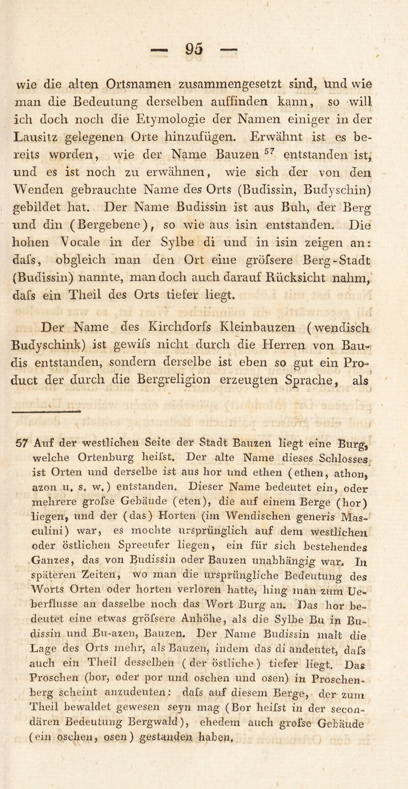 wie die alten Ortsnamen zusammengesetzt sind, und wie man die Bedeutung derselben auffinden kann, so will ich doch noch die Etymologie der Namen einiger in der Lausitz gelegenen Orte hinzufügen. Erwähnt ist es be¬ reits worden, wie der Name Bauzen 57 entstanden ist, und es ist noch zu erwähnen, wie sich der von den Wenden gebrauchte Name des Orts (Budissin, Budyschin) gebildet hat. Der Name Budissin ist aus Buh, der Berg und din (Bergebene), so wie aus isin entstanden. Die hohen Vocale in der Sylbe di und in isin zeigen an: dafs, obgleich man den Ort eine gröfsere Berg-Stadt (Budissin) nannte, man doch auch darauf Rücksicht nahm, dafs ein Theil des Orts tiefer liegt. ; • * * • - • t'. ':. s - • i Der Name des Kirchdorfs Kleinbauzen (wendisch Budyschink) ist gewifs nicht durch die Herren von Bau- dis entstanden, sondern derselbe ist eben so gut ein Pro¬ duct der durch die Bergreligion erzeugten Sprache, als 57 Auf der westlichen Seite der Stadt Bausen liegt eine Burg, welche Ortenburg heilst. Der alte Name dieses Schlosses ist Orten und derselbe ist aus hör und ethen (ethen, athon, azon u. s. w.) entstanden. Dieser Name bedeutet ein, oder mehrere grofse Gebäude (eten), die auf einem Berge (hör) liegen, und der (das) Horten (im Wendischen generis Mas- culini) war, es mochte ursprünglich auf dem Westlichen, oder Östlichen Spreeufer liegen, ein für sich bestehendes Ganzes, das von Budissin oder Bauzen unabhängig war. In späteren Zeiten, wo man die ursprüngliche Bedeutung des Worts Orten oder horten verloren hatte, hing inan zum Ue» berflusse an dasselbe noch das Wort Burg an. Das hör be¬ deutet eine etwas gröfsere Anhöhe, als die Sylbe Bu in Bu¬ dissin und Bu-azen, Bauzen. Der Name Budissin malt die Lage des Orts mehr, als Bauzen, indem das di andeutet, dafs auch ein Theil desselben ( der östliche) tiefer liegt. Das Proschen (bor, oder por und oSchen und osen) in Proschen- berg scheint anzudeuten: dafs auf diesem Berge, der zum Theil bewaldet gewesen seyn mag (Bor heilst in der secon- dären Bedeutung Bergwald), ehedem auch grofse Gebäude (ein oschen, osen) gestanden haben, i
