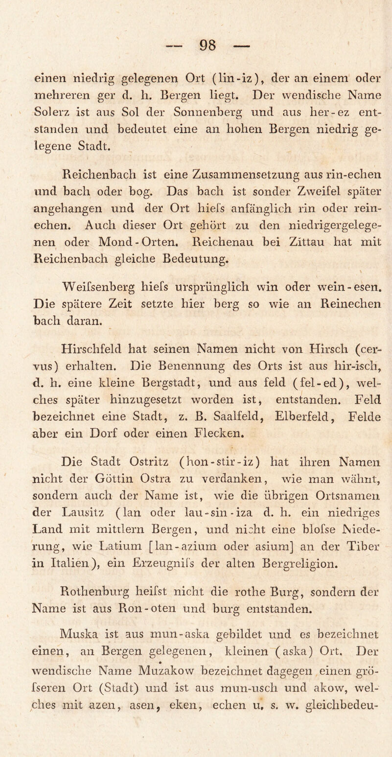 einen niedrig gelegenen Ort (lin-iz), der an einem oder mehreren ger d. h. Bergen liegt. Der wendische Name Solerz ist aus Sol der Sonnenberg und aus her-ez ent¬ standen und bedeutet eine an hohen Bergen niedrig ge¬ legene Stadt. Reichenbach ist eine Zusammensetzung aus rin-echen und bach oder bog. Das bach ist sonder Zweifel später angehangen und der Ort hiefs anfänglich rin oder rein- echen. Auch dieser Ort gehört zu den niedrigergelege¬ nen oder Mond-Orten. Reichenau bei Zittau hat mit r Reichenbach gleiche Bedeutung. Weifsenberg hiefs ursprünglich win oder wein-esen. Die spätere Zeit setzte hier berg so wie an Reinechen bach daran. Hirschfeld hat seinen Namen nicht von Hirsch (cer- vus) erhalten. Die Benennung des Orts ist aus hir-isch, d. h. eine kleine Bergstadt, und aus feld (fel-ed), wel¬ ches später hinzugesetzt worden ist, entstanden. Feld bezeichnet eine Stadt, z. B. Saalfeld, Elberfeld, Felde aber ein Dorf oder einen Flecken. Die Stadt Ostritz (hon-stir-iz) hat ihren Namen nicht der Göttin Ostra zu verdanken, wie man wähnt, sondern auch der Name ist, wie die übrigen Ortsnamen der Lausitz (lan oder lau-sin-iza d. h. ein niedriges Land mit mittlern Bergen, und nicht eine blofse Niede¬ rung, wie Latium [lan-azium oder asium] an der Tiber in Italien), ein Erzeugnifs der alten Bergreligion. Rothenburg heifst nicht die rothe Burg, sondern der Name ist aus Ron-oten und bürg entstanden. Muska ist aus mun-aska gebildet und es bezeichnet einen, an Bergen gelegenen, kleinen (aska) Ort. Der wendische Name Muzakow bezeichnet dagegen einen gro- fseren Ort (Stadt) und ist aus mun-usch und akow, wel¬ ches mit azen, äsen, eken, echen u, s. w. gleichbedeu-