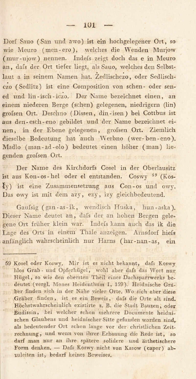 Dorf Sauo (San nnd awo) ist ein hochgelegener Ort, so wie Meuro (men - ero), welches die Wenden Murjow (mur-ujow) nennen. Indefs zeigt doch das e in Meuro an, dafs der Ort tiefer liegt, als Sauo, welches den Selbst- • • laut a in seinem Namen hat. Zediischczo, oder Sedlisch- czo (Sedlitz) ist eine Composition von sehen- oder sen- ed und lin-isch-iezo. Der Name bezeichnet einen, an einem niederen Berge (sehen) gelegenen, niedrigem (lin) grofsen Ort. Desolmo (Dissen, din-isen) bei Cottbus ist aus den-esch-eno gebildet und der Name bezeichnet ei¬ nen, in der Ebene gelegenen, grofsen Ort. Ziemlich dieselbe Bedeutung hat auch Werbno (wer-ben-eno). Madlo (man-ad-olo) bedeutet einen höher (man) lie¬ genden grofsen Ort. Der Name des Kirchdorfs Cosel in der Oberlausitz ist aus Kon-os-hei oder el entstanden. Coswy 59 (Kos- ty) ist eine Zusammensetzung aus Con-os und owy. Das owy ist mit dem azy, ezy, izy gleichbedeutend, Gaufsig (gan-as-ik, wendisch Huska, Hun-aska). Dieser Name deutet an, dafs der an hohen Bergen gele¬ gene Ort früher klein war. Indefs kann auch das ik die Lage des Orts in einem Thale anzeigen. Arnsdorf hiefs anfänglich wahrscheinlich nur Harns (har-nan-as, ein 59 Kosel oder Koswy. Mir ist es nicht bekannt, dafs Koswy blos Grab - und Opferhügel, wohl aber dafs das Wort nur Hügel, so wie den obersten Theil eines Dachsparrwerks be¬ deutet (vergl. Mones Heidenthum I, 159). Heidnische Grä¬ ber finden sich in der Nähe vieler Orte, Wo sich aber diese Gräber finden , ist es ein Beweis, dafs die Orte alt sind. Höchstwahrscheinlich existirte z. B. die Stadt Bauzen, oder Budissin, bei welcher schon mehrere Documente heidni¬ schen Glaubens und heidnischer Sitte gefunden worden sind, als bedeutender Ort schon lange vor der christlichen Zeit¬ rechnung, und wenn von ihrer Erbauung die Rede ist, so darf man nur an ihre spätere solidere und ästhetischere Form denken. — Dafs Koswy nicht von Kasow (caper) ab¬ zuleiten ist, bedarf keines Beweises.