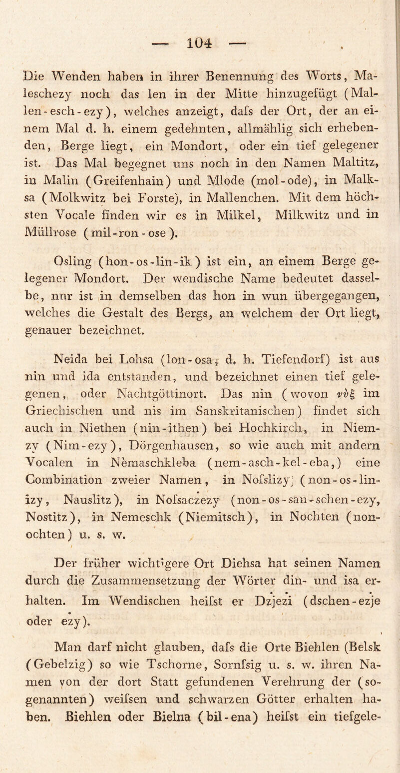 Die Wenden haben in ihrer Benennung des Worts, Ma- leschezy noch das len in der Mitte hinzugefügt (Mal¬ len-esch - ezy), welches anzeigt, dafs der Ort, der an ei¬ nem Mal d. h. einem gedehnten, allmählig sich erheben¬ den, Berge liegt, ein Mondort, oder ein tief gelegener ist. Das Mal begegnet uns noch in den Namen Maltitz, in Malin (Greifenhain) und Mlode (mol-ode), in Malk- sa (Molkwitz bei Forste), in Mallenchen. Mit dem höch¬ sten Vocale finden wir es in Milkel, Milkwitz und in Müllrose ( mil-ron - ose ). Osling (hon-os-lin-ik ) ist ein, an einem Berge ge¬ legener Mondort. Der wendische Name bedeutet dassel¬ be, nur ist in demselben das hon in wun übergegangen, welches die Gestalt des Bergs, an welchem der Ort liegt, genauer bezeichnet. Neida bei Lohsa (lon-osa, d* h. Tiefendorf) ist aus nin und ida entstanden, und bezeichnet einen tief gele¬ genen , oder Nachtgöttinort. Das nin (wovon vi>£ im Griechischen und nis im Sanskritanischen) findet sich auch in Niethen (nin-ithen) bei Hochkirch, in Niem- zy (Nim-ezy), Dörgenhausen, so wie auch mit andern Vocalen in Nemaschkleba (nem-asch-kel-eba,) eine Combination zweier Namen, in Nofslizy' (non-os-lin- • izy, Nausiitz), in Nofsaczezy (non-os-san-sehen-ezy, Nostitz), in Nemeschk (Niemitsch), in Nochten (non- ochten) u. s. w. Der früher wichtigere Ort Diehsa hat seinen Namen durch die Zusammensetzung der Wörter din- und isa er- • • • halten. Im Wendischen heifst er Dzjezi (dschen-ezje oder ezy). > Man darf nicht glauben, dafs die Orte Biehlen (Belsk (Gebelzig) so wie Tschorne, Sornfsig u. s. w. ihren Na¬ men von der dort Statt gefundenen Verehrung der (so¬ genannten) weifsen und schwarzen Götter erhalten ha¬ ben. Biehlen oder Bielna (bil-ena) heifst ein tiefgele-