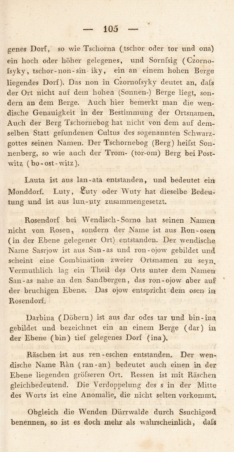 genes Dorf, so wie Tschorna (tschor oder tor und ona) ein hoch oder höher gelegenes, und Sornfsig (Czorno- fsyky, tschor-non-sin-iky , ein an einem hohen Berge liegendes Dorf). Das non in Czornofsyky deutet an, dafs der Ort nicht auf dem hohen (Sonnen-) Berge liegt, son¬ dern an dem Berge. Auch hier bemerkt man die wen¬ dische Genauigkeit in der Bestimmung der Ortsnamen, Auch der Berg Tschornebog hat nicht von dem auf dem¬ selben Statt gefundenen Cultus des sogenannten Schwarz¬ gottes seinen Namen. Der Tschornebog (Berg) heifst Son¬ nenberg, so wie auch der Trom- (tor-om) Berg bei Post¬ witz (bo - ost - witz), Lauta ist aus lau-ata entstanden, und bedeutet ein Monddorf. Luty, &ty oder Wuty hat dieselbe Bedeu¬ tung und ist aus lun-uty zusammengesetzt. Rosendorf bei Wendisch-So,rno hat seinen Namen nicht von Rosen,, sondern der Name ist aus Ron-osen (in der Ebene gelegener Ort) entstanden. Der wendische, Name Sasrjow ist aus San-as und ron-ojow gebildet und scheint eine Combination zweier Ortsnamen zu seyn. Vermuthlich lag ein Theil des Orts unter dem Namen San-as nahe an den Sandbergen, das ron-ojow ober auf der bruchigen Ebene. Das ojow entspricht dem osen in Rosendorh Darbina (Dobern) ist aus dar ödes tax und bin-ina, gebildet und bezeichnet ein an einem Berge (dar) in der Ebene (bin) tief gelegenes Dorf (ina). Raschen ist aus ren-eschen entstanden. Der wen¬ dische Name Ran (ran-an) bedeutet auch einen in der Ebene liegenden gröfseren Ort. Ressen ist mit Raschen gleichbedeutend. Die Verdoppelung des s in der Mitte des Worts ist eine Anomalie, die nicht selten vorkommt« Obgleich die Wenden Dürrwalde durch Ssuchigosd benennen, so ist es doch mehr als wahrscheinlich, dafs