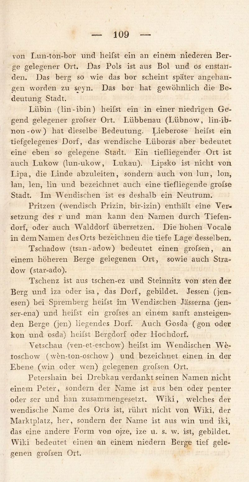 von Lun-ton-bor und heilst ein an einem niederen Ber¬ ge gelegener Ort. Das Pols ist aus Bol und ös enstaii- den. Das berg so wie das hör scheint später angehan¬ gen worden zu seyn. Das bor hat gewöhnlich die Be¬ deutung Stadt. Lübin (lin-ibin) heilst ein in einer niedrigen Ge¬ gend gelegener grofser Ort. Lübbenau (Lübnow, lin-ib- non-ow) hat dieselbe Bedeutung. Lieberose heilst ein tiefgelegenes Dorf, das wendische Lüboras aber bedeutet eine eben so gelegene Stadt. Ein tiefliegender Ort ist auch Lukow (lun-ukow, Lukau). Lipsko ist nicht von Lipa, die Linde abzuleiten, sondern auch von lun, Ion, lan, len, lin und bezeichnet auch eine tiefliegende grofse Stadt. Im Wendischen ist es deshalb ein Neutrum. Fritzen (wendisch Prizin, bir-izin) enthält eine Ver¬ setzung des r und man kann den Namen durch Tiefen¬ dorf, oder auch Walddorf übersetzen. Die hohen Vocale in dem Namen des Orts bezeichnen die tiefe Lage desselben. Tschadow (tsan-adow) bedeutet einen grofsen, an einem höheren Berge gelegenen Ort, sowie auch Stra- dow (star-ado). Tschenz ist aus tschen-ez und Steinnitz von sten der Berg und iza oder isa , das Dorf, gebildet. Jessen (jen*- esen) bei Spremberg heifst im Wendischen Jässerna (jen- ser-ena) und heifst ein grofses an einem sanft ansteigen¬ den Berge (jen) liegendes Dorf. Auch Gosda (gon oder kon und osda) heifst Bergdorf oder Hochdorf. Vetschau (ven-et-eschow) heifst im Wendischen We» toschow (wen-ton-oschow ) und bezeichnet einen in der Ebene (win oder wen) gelegenen grofsen Ort. Petershain bei Drebkau verdankt seinen Namen nicht einem Peter, sondern der Name ist aus ben oder penter oder ser und han zusammengesetzt. Wild, welches der wendische Name des Orts ist, rührt nicht von Wiki, der Marktplatz, her, sondern der Name ist aus win und iki, das eine andere Form von ojze, ize u. s. w. ist, gebildet. Wiki bedeutet einen an einem niedern Berge tief gele¬ genen grofsen Ort. o o
