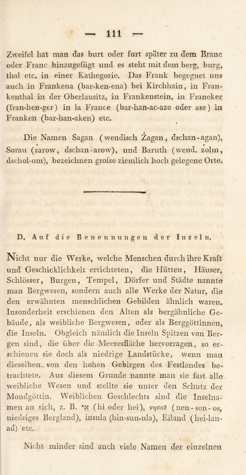 Zweifel hat man das burt oder furt später zu dem Branc oder Franc hinzugefügt und es steht mit dem berg, bürg, thal etc. in einer Kathegorie. Das Frank begegnet uns auch in Frankena (bar-ken-ena) bei Kirchhain, in Fran¬ kenthal in der Oberlausitz, in Frankenstein, in Franeker (fran-hen-ger) in la France (bar-han>ac-aze oder ase) in Franken (bar-han-aken) etc. * Die Namen Sagan (wendisch Zagan, dschan-agan), • • Sorau (zarow, dschan-arow), und Baruth (wend. zolm, dschol-om), bezeichnen grofse ziemlich hoch gelegene Orte. D, A uf die Benennungen der Inseln. Nicht nur die Werke, welche Menschen durch ihre Kraft und Geschicklichkeit errichteten, die Flütten, Häuser, Schlösser, Burgen, Tempel, Dörfer und Städte nannte man Bergwesen, sondern auch alle Werke der Natur, die den erwähnten menschlichen Gebilden ähnlich waren. Insonderheit erschienen den Alten als bergähnliche Ge¬ bäude, als weibliche Bergwesen, oder als Berggöttinnen, die Inseln. Obgleich nämlich die Inseln Spitzen von Ber¬ gen sind, die über die Meeresfläche hervorragen, so er¬ schienen sie doch als niedrige Landstücke, wenn man dieselben, von den hohen Gebirgen des Festlandes be¬ trachtete. Aus diesem Grunde nannte man sie fast alle weibliche Wesen und stellte sie unter den Schutz der Mondgöttin. Weiblichen Geschlechts sind die Inselna¬ men an sich, z. B. (hi oder hei), vtjgoS (nen-son-os, niedriges Bergland), insula (hin-sun-ula), Eiland (hei-lan- ad) etc. Nicht minder sind auch viele Namen der einzelnen