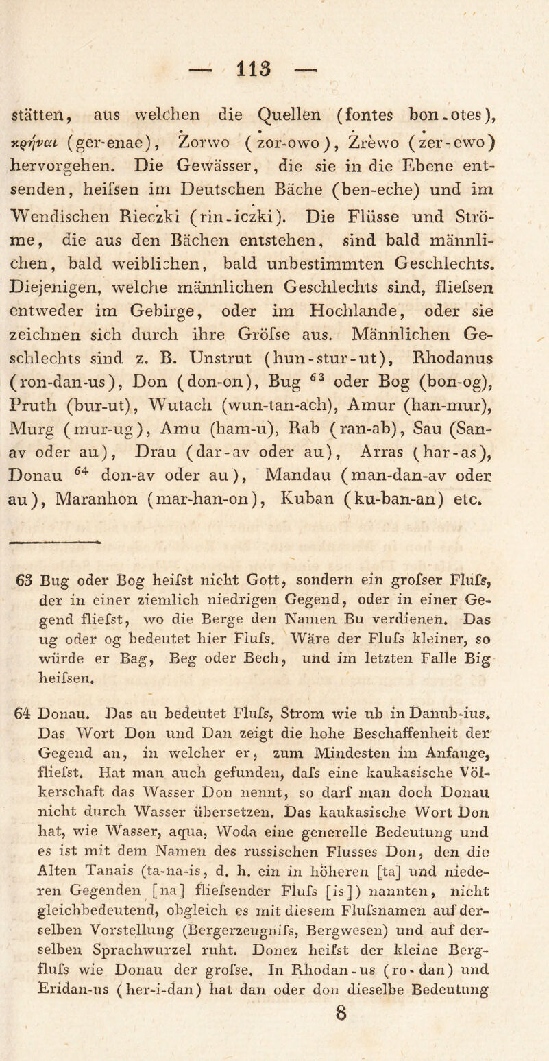 statten, aus welchen die Quellen (fontes bon.otes), • • * • xQTjvcu (ger-enae), Zorwo (zor-owo), Zrewo (zer-ewro) hervorgehen. Die Gewässer, die sie in die Ebene ent¬ senden, heifsen irn Deutschen Bäche (ben-eche) und im Wendischen Rieczki (rin-iczki). Die Flüsse und Strö¬ me, die aus den Bächen entstehen, sind bald männli¬ chen, bald weiblichen, bald unbestimmten Geschlechts. Diejenigen, welche männlichen Geschlechts sind, fliefsen entweder im Gebirge, oder im Hochlande, oder sie zeichnen sich durch ihre Gröl'se aus. Männlichen Ge¬ schlechts sind z. B. Unstrut (hun-stur-ut), Rhodanus (ron-dan-us), Don (don-on), Bug 63 oder Bog (bon-og), Pruth (bur-ut), Wutach (wun-tan-ach), Amur (han-mur), Murg (mur-ug), Amu (ham-u), Rab (ran-ab), Sau (San- av oder au), Drau (dar-av oder au), Arras (har-as), Donau 64 don-av oder au), Mandau (man-dan-av oder au), Maranhon (mar-han-on), Kuban (ku-ban-an) etc. 63 Bug oder Bog heilst nicht Gott, sondern ein grofser Flufs, der in einer ziemlich niedrigen Gegend, oder in einer Ge¬ gend fliefst, wo die Berge den Namen Bu verdienen. Das ug oder og bedeutet hier Flufs, Ware der Flufs kleiner, so würde er Bag, Beg oder Bech, und im letzten Falle Big heifsen, 64 Donau, Das au bedeutet Flufs, Strom wie ub in Danub-ius, Das Wort Don und Dan zeigt die hohe Beschaffenheit der Gegend an, in welcher er, zum Mindesten im Anfänge, fliefst. Hat man auch gefunden, dafs eine kaukasische Völ¬ kerschaft das Wasser Don nennt, so darf man doch Donau nicht durch Wasser übersetzen. Das kaukasische Wort Don hat, wie Wasser, aqua, Woda eine generelle Bedeutung und es ist mit dem Namen des russischen Flusses Don, den die Alten Tanais (ta-na-is, d, h. ein in höheren [ta] und niede¬ ren Gegenden [na] fliefsender Flufs [is]) nannten, nicht gleichbedeutend, obgleich es mit diesem Flufsnamen auf der¬ selben Vorstellung (Bergerzeugnifs, Bergwesen) und auf der¬ selben Sprachwurzel ruht. Donez heilst der kleine Berg- flufs wie Donau der grofse. In Rhodan-us (ro-dan) und Eridan-us (her-i-dan) hat dan oder don dieselbe Bedeutung 8