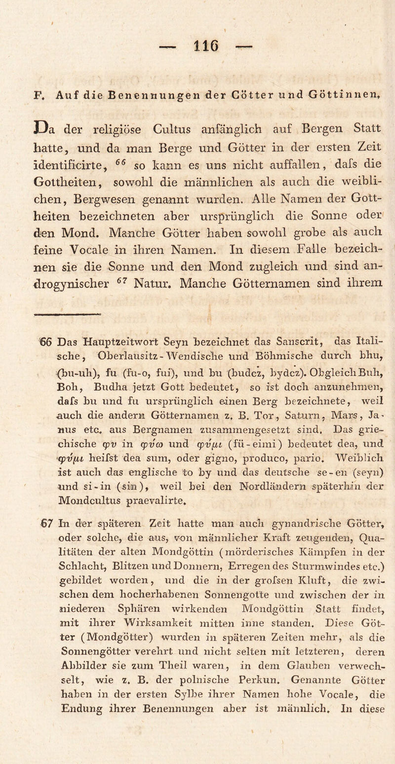 F, Auf die Benennungen der Götter und Göttinnen» Da der religiöse Cultus anfänglich auf Bergen Statt hatte, und da man Berge und Götter in der ersten Zeit identificirte, 66 so kann es uns nicht auffallen, dafs die Gottheiten, sowohl die männlichen als auch die weibli¬ chen, Bergwesen genannt wurden. Alle Namen der Gott¬ heiten bezeichneten aber ursprünglich die Sonne oder den Mond. Manche Götter haben sowohl grobe als auch feine Vocale in ihren Namen. In diesem Falle bezeich¬ nen sie die Sonne und den Mond zugleich und sind an- drogynischer 67 Natur. Manche Götternamen sind ihrem 66 Das Hauptzeitwort Seyn bezeichnet das Sanscrit, das Itali¬ sche, Oberlausitz-Wendische und Böhmische durch bhu, ■ • (bu-uh), fu (fu-o, fui), und bu (budcz, bydcz). Obgleich Buh, Boh, Budha jetzt Gott bedeutet, so ist doch anzunehmen, dafs bu und fu ursprünglich einen Berg bezeichnete, weil auch die andern Götternamen z, B. Tor, Saturn, Mars, Ja^ nus etc. aus Bergnamen zusammengesetzt sind. Das grie¬ chische cpv in cpvcö und cpvfu (fü-eimi) bedeutet dea, und ‘(pvf.iL heilst dea sum, oder gigno, produco, pario. Weiblich ist auch das englische to by und das deutsche se-en (seyn) und si-in (sin), weil bei den Nordländern späterhin der Mondcultus praevalirte. 67 In der späteren Zeit hatte man auch gynandrische Götter, oder solche, die aus, von männlicher Kraft zeugenden, Qua¬ litäten der alten Mondgöttin (mörderisches Kämpfen in der Schlacht, Blitzen und Donnern, Erregendes Sturmwindes etc.) gebildet worden, und die in der grofsen Kluft, die zwi¬ schen dem hocherhabenen Sonnengotte und zwischen der in niederen Sphären wirkenden Mondgöttin Statt findet, mit ihrer Wirksamkeit mitten inne standen. Diese Göt¬ ter (Mondgötter) wurden in späteren Zeiten mehr, als die Sonnengötter verehrt und nicht selten mit letzteren, deren Abbilder sie zum Theil waren, in dem Glauben verwech¬ selt, wie z. B. der polnische Perkun. Genannte Götter haben in der ersten Sylbe ihrer Namen hohe Vocale, die Endung ihrer Benennungen aber ist männlich. In diese
