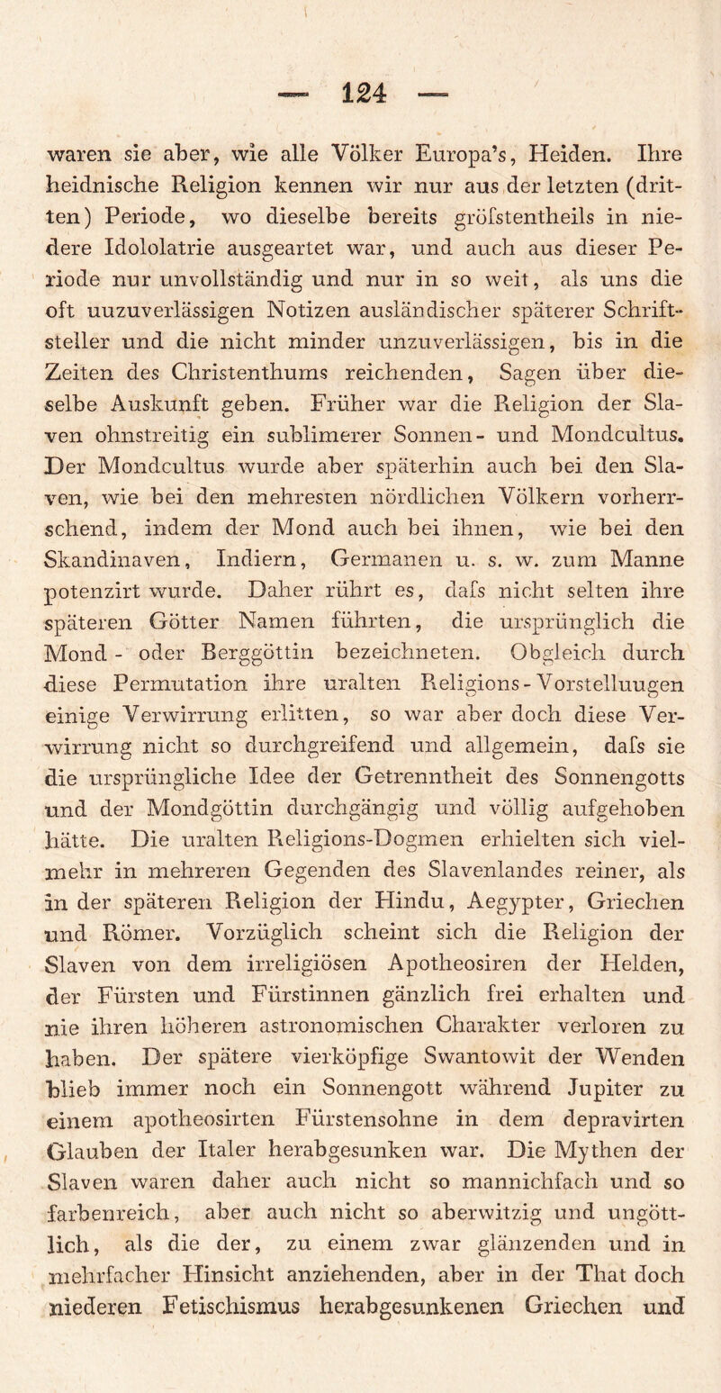 waren sie aber, wie alle Völker Europa’s, Heiden. Ihre heidnische Religion kennen wir nur aus der letzten (drit¬ ten) Periode, wo dieselbe bereits gröfstentheils in nie¬ dere Idololatrie ausgeartet war, und auch aus dieser Pe¬ riode nur unvollständig und nur in so weit, als uns die oft uuzuverlässigen Notizen ausländischer späterer Schrift¬ steller und die nicht minder unzuverlässigen, bis in die Zeiten des Christenthums reichenden, Sagen über die¬ selbe Auskunft geben. Früher war die Religion der Sla¬ ven ohnstreitig ein sublimerer Sonnen- und Mondcultus. Der Mondcultus wurde aber späterhin auch bei den Sla- ven, wie bei den mehresten nördlichen Völkern vorherr¬ schend, indem der Mond auch bei ihnen, wie bei den Skandinaven, Indiern, Germanen u. s. w. zum Manne potenzirt wurde. Daher rührt es, dafs nicht selten ihre späteren Götter Namen führten, die ursprünglich die Mond - oder Berggöttin bezeichneten. Obgleich durch diese Permutation ihre uralten Religions-Vorstellungen einige Verwirrung erlitten, so war aber doch diese Ver¬ wirrung nicht so durchgreifend und allgemein, dafs sie die ursprüngliche Idee der Getrenntheit des Sonnengotts und der Mondgöttin durchgängig und völlig aufgehoben hätte. Die uralten Religions-Dogmen erhielten sich viel¬ mehr in mehreren Gegenden des Slavenlandes reiner, als In der späteren Religion der Hindu, Aegypter, Griechen und Römer. Vorzüglich scheint sich die Religion der Slaven von dem irreligiösen Apotheosiren der Helden, der Fürsten und Fürstinnen gänzlich frei erhalten und nie ihren höheren astronomischen Charakter verloren zu haben. Der spätere vierköpfige Swantowit der Wenden blieb immer noch ein Sonnengott während Jupiter zu einem apotheosirten Fürstensohne in dem depravirten Glauben der Italer herabgesunken war. Die Mythen der Slaven waren daher auch nicht so mannichfach und so farbenreich, aber auch nicht so aberwitzig und ungött¬ lich, als die der, zu einem zwar glänzenden und in mehrfacher Hinsicht anziehenden, aber in der That doch niederen Fetischismus herabgesunkenen Griechen und
