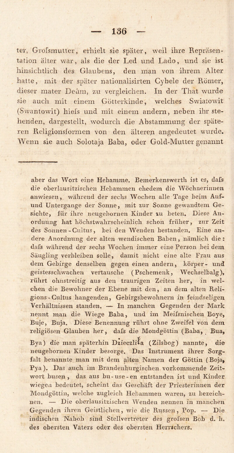 i ter, Grofsmutter, erhielt sie später, weil ihre Repräsen¬ tation älter war, als die der Led und Lado, und sie ist hinsichtlich des Glaubens, den man von ihrem Alter hatte, mit der später nationalisirten Cybele der Römer, dieser mater Deam, zu vergleichen. In der That wurde sie auch mit einem Götterkinde, welches Swiatowit (Swantowit) hiefs und mit einem andern, neben ihr ste¬ henden, dargestellt, wodurch die Abstammung der späte¬ ren Religionsformen von den älteren angedeutet wurde. Wenn sie auch Solotaja Baba, oder Gold-Mutter genannt aber das Wort eine Hebamme. Bemerkenswerth ist es, dafs die oberlausitzischen Hebammen ehedem die Wöchnerinnen anwiesen, während der sechs Wochen alle Tage beim Auf- nnd Untergänge der Sonne, mit zur Sonne gewandtem Ge¬ sichte, für ihre neugebornen Kinder zu beten. Diese An¬ ordnung hat höchstwahrscheinlich schon früher, zur Zeit des Sonnen - Cultus, bei den Wenden bestanden. Eine an¬ dere Anordnung der alten wendischen Baben , nämlich die : dafs während der sechs Wochen immer eine Person bei dem Säugling verbleiben solle, damit nicht eine alte Frau aus dem Gebirge denselben gegen einen andern, körper- und geistesschwachen vertausche (Pschemenk, Wechselbalg), rührt ohnstreitig aus den traurigen Zeiten her, in wel¬ chen die Bewohner der Ebene mit den, an dem alten Reli- gions-Cultus hangenden, Gebirgsbewohnern in feindseligen Verhältnissen standen. — In manchen Gegenden der Mark nennt man die Wiege Baba, und im Meifsnischen Boye, Buje, Buja. Diese Benennung rührt ohne Zweifel von dem religiösen Glauben her, dafs die Mondgöttin (Baba, Bua, Bya) die man späterhin Dzieczli^a (Zilsbog) nannte, die neugebornen Kinder besorge. Das Instrument ihrer Sorg¬ falt benannte man mit dem alten Namen der Göttin (Boja, Pya). Das auch im Brandenhurgischen. vorkommende Zeit¬ wort busen , das aus bu- use-en entstanden ist und Kinder wiegen bedeutet, scheint das Geschäft der Priesterinnen der Mondgöttin, welche zugleich Hebammen waren, zu bezeich¬ nen. — Die oberlausitzischen Wenden nennen in manchen Gegenden ihren Geistlichen, wie die Russen, Pop. — Die indischen Nabob sind Stellvertreter des grofsen Bob d. li. des obersten Vaters oder des obersten Herrschers.
