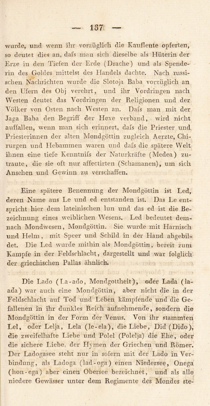 wurde, und wenn ihr vorzüglich die Kaufleute opferten, so deutet dies an, dafs man sich dieselbe als Hüterin der Erze in den Tiefen der Erde (Drache) und als Spende¬ rin des Goldes mittelst des Handels dachte. Nach russi¬ schen Nachrichten wurde die Slotoja Baba vorzüglich an den Ufern des Obj verehrt, und ihr Vordringen nach Westen deutet das Vordringen der Religionen und der Völker von Osten nach Westen an. Dafs man mit der Jaga Baba den Begriff der Hexe verband, wird nicht auffallen, wenn man sich erinnert, dafs die Priester und Priesterinnen der alten Mondgöttin zugleich Aerzte, Chi¬ rurgen und Hebammen waren und dafs die spätere Welt ihnen eine tiefe Kenntnifs der Naturkräfte (Medea) zu¬ traute, die sie oft nur affectirten (Schamanen), um sich Ansehen und Gewinn zu verschaffen. Eine spätere Benennung der Mondgöttin ist Led, deren Name aus Le und ed entstanden ist. Das Le ent¬ spricht hier dem lateinischen lun und das ed ist die Be¬ zeichnung eines weiblichen Wesens. Led bedeutet dem¬ nach Mondwesen, Mondgöttin. Sie wurde mit Harnisch und Helm, mit Speer und Schild in der Hand ab gebil¬ det. Die Led wurde mithin als Mondgöttin, bereit zum Kampfe in der Feldschlacht, dargestellt und war folglich der griechischen Pallas ähnlich. ••• . • f . r i ' ' I j ; • [' ' ' ? Die Lado (La-ado, Mondgottheit), oder Lada (la~ ada) war auch eine Mondgöttin, aber nicht die in der Feldschlacht auf Tod und Leben kämpfende und die Ge¬ fallenen in ihr dunkles Reich aufnehmende, sondern die Mondgöttin in der Form der Venus. Von ihr stammten Lei, oder Lelja, Lela (le-ela), die Liebe, Did (Dido), die zweifelhafte Liebe und Polel (Polelja) die Ehe, oder die sichere Liehe, der Hymen der Griechen und Römer. Der Ladogasee steht nur in sofern mit der Lado in Ver¬ bindung, als Ladoga (lad-oga) einen Niedersee, Onega (hon-ega) aber einen Obersee bezeichnet, und als alle niedere Gewässer unter dem Regimente des Mondes ste-
