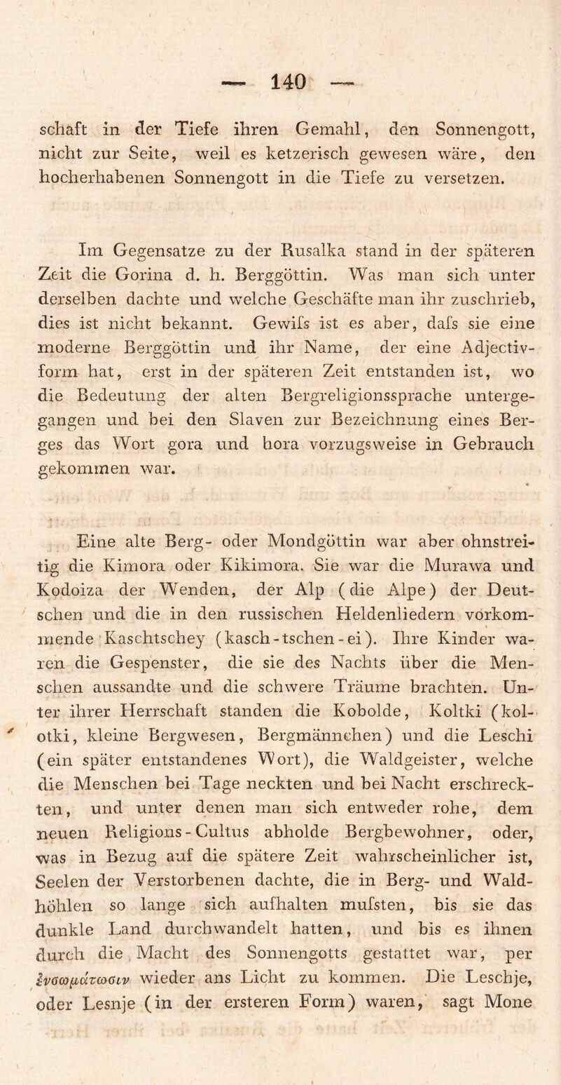 — 140 — schaft in der Tiefe ihren Gemahl, den Sonnengott, nicht zur Seite, weil es ketzerisch gewesen wäre, den hocherhabenen Sonnengott in die Tiefe zu versetzen. Im Gegensätze zu der Rusalka stand in der späteren Zeit die Gorina d. h. Berggöttin. Was man sich unter derselben dachte und welche Geschäfte man ihr zuschrieb, dies ist nicht bekannt. Gewifs ist es aber, dafs sie eine moderne Berggöttin und ihr Name, der eine Adjectiv- forrn hat, erst in der späteren Zeit entstanden ist, wo die Bedeutung der eilten Bergreligionssprache unterge¬ gangen und bei den Slaven zur Bezeichnung eines Ber¬ ges das Wort gora und hora vorzugsweise in Gebrauch gekommen war. * f V- Eine alte Berg- oder Mondgöttin war aber ohnstrei- tig die Kimora oder Kikimora. Sie war die Murawa und Kodoiza der Wenden, der Alp (die Alpe) der Deut¬ schen und die in den russischen Heldenliedern vorkom- i i inende Kaschtschey (kasch-tschen - ei). Ihre Kinder wa¬ ren die Gespenster, die sie des Nachts über die Men¬ schen aussandte und die schwere Träume brachten. Un¬ ter ihrer Herrschaft standen die Kobolde, Koltki (kol- otki, kleine Bergwesen, Bergmännchen) und die Leschi (ein später entstandenes Wort), die Waldgeister, welche die Menschen bei Tage neckten und bei Nacht erschreck¬ ten, und unter denen man sich entweder rohe, dem neuen Religions - Cultus abholde Bergbewohner, oder, •was in Bezug auf die spätere Zeit wahrscheinlicher ist, Seelen der Verstorbenen dachte, die in Berg- und Wald¬ höhlen so lange sich aufhalten mufsten, bis sie das dunkle Land durchwandelt hatten, und bis es ihnen durch die . Macht des Sonnengotts gestattet war, per JvtfcoputwGiv wieder ans Licht zu kommen. Die Leschje, oder Lesnje (in der ersteren Form) waren, sagt Mone
