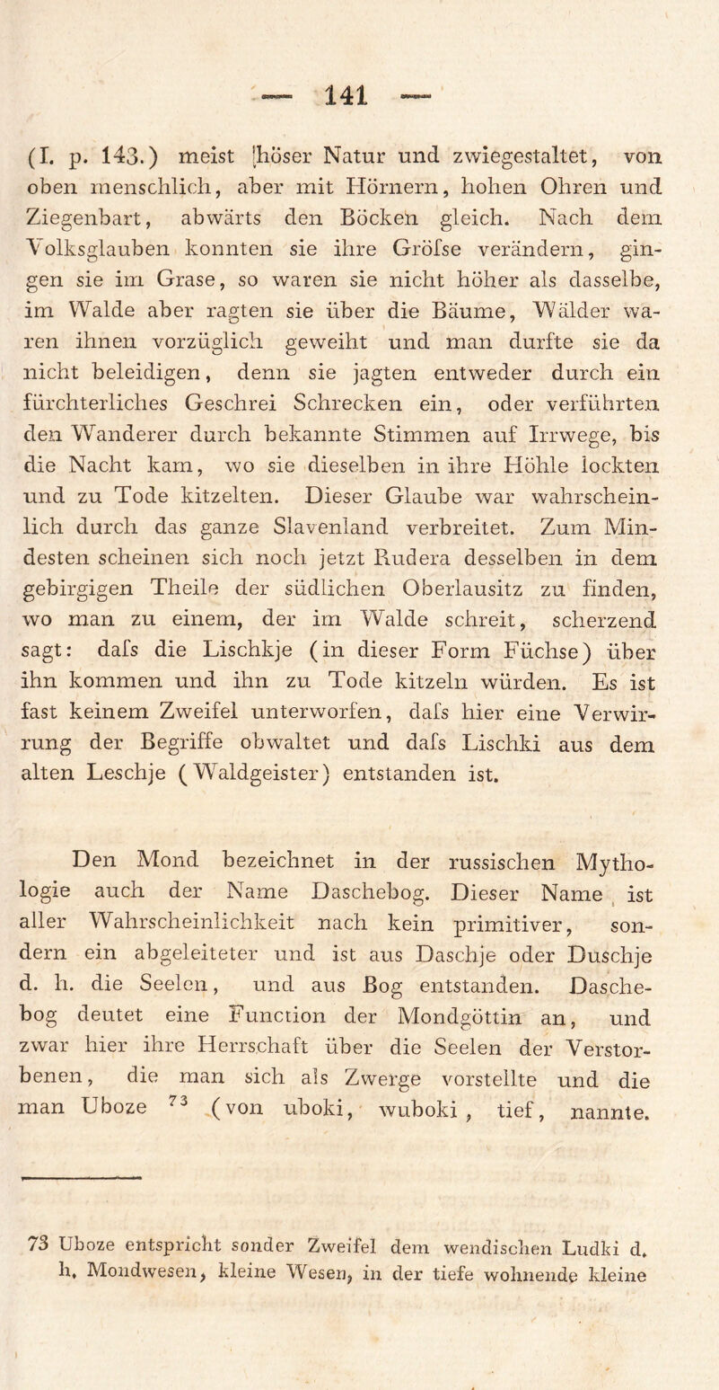 (I. p. 143.) meist [hoser Natur und zwiegestaltet, von oben menschlich, aber mit Hörnern, hohen Ohren und Ziegenbart, abwärts den Böcken gleich. Nach dem Volksglauben konnten sie ihre Gröfse verändern, gin¬ gen sie im Grase, so waren sie nicht höher als dasselbe, im Walde aber ragten sie über die Bäume, Wälder wa¬ ren ihnen vorzüglich geweiht und man durfte sie da nicht beleidigen, denn sie jagten entweder durch ein fürchterliches Geschrei Schrecken ein, oder verführten den Wanderer durch bekannte Stimmen auf Irrwege, bis die Nacht kam, wo sie dieselben in ihre Höhle lockten und zu Tode kitzelten. Dieser Glaube war wahrschein¬ lich durch das ganze Slavenland verbreitet. Zum Min¬ desten scheinen sich noch jetzt Rudera desselben in dem gebirgigen Theile der südlichen Oberlausitz zu finden, wo man zu einem, der im Walde schreit, scherzend sagt: dafs die Lischkje (in dieser Form Füchse) über ihn kommen und ihn zu Tode kitzeln würden. Es ist fast keinem Zweifel unterworfen, dafs hier eine Verwir¬ rung der Begriffe obwaltet und dafs Lischki aus dem alten Leschje (Waldgeister) entstanden ist. Den Mond bezeichnet in der russischen Mytho¬ logie auch der Name Daschebog. Dieser Name ist aller Wahrscheinlichkeit nach kein primitiver, son¬ dern ein abgeleiteter und ist aus Daschje oder Duschje d. h. die Seelen, und aus Bog entstanden. Dasche¬ bog deutet eine Function der Mondgöttin an, und zwar hier ihre Herrschaft über die Seelen der Verstor¬ benen, die man sich als Zwerge vorstellte und die man Uboze 73 (von uboki, wuboki , tief, nannte. 73 Uboze entspricht sonder Zweifel dem wendischen Ludki d, h. Mondwesen, kleine Wesen, in der tiefe wohnende kleine