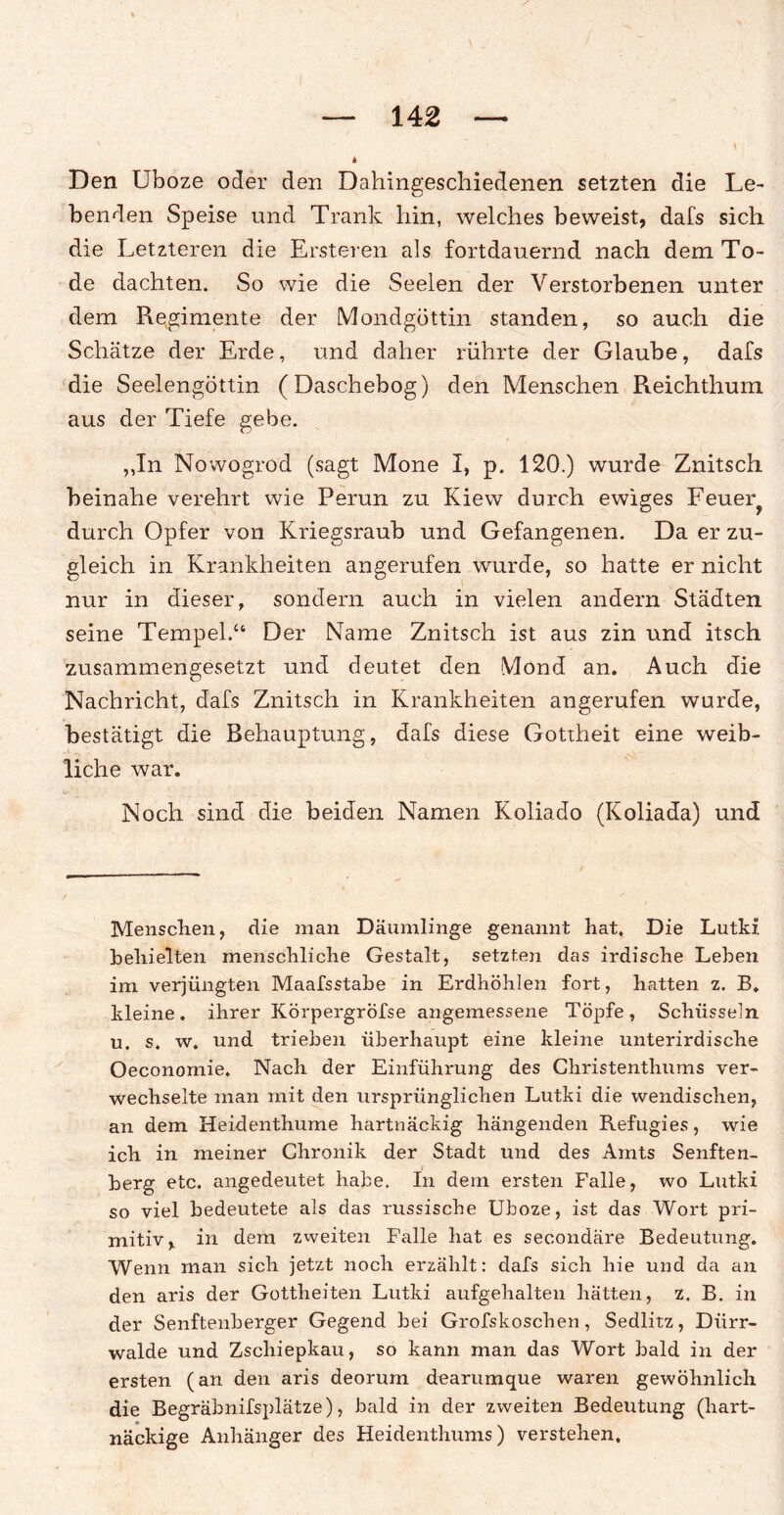 Den Uboze oder den Dahingeschiedenen setzten die Le¬ benden Speise und Trank hin, welches beweist, dafs sich die Letzteren die Ersteren als fortdauernd nach dem To¬ de dachten. So wie die Seelen der Verstorbenen unter dem Regimente der Mondgüttin standen, so auch die Schätze der Erde, und daher rührte der Glaube, dafs die Seelengöttin (Daschebog) den Menschen Reichthum aus der Tiefe gebe. ,,In Nowogrod (sagt Mone I, p. 120.) wurde Znitsch beinahe verehrt wie Perun zu Kiew durch ewiges Feuer? durch Opfer von Kriegsraub und Gefangenen. Da er zu¬ gleich in Krankheiten angerufen wurde, so hatte er nicht nur in dieser, sondern auch in vielen andern Städten seine Tempel.“ Der Name Znitsch ist aus zin und itsch zusammengesetzt und deutet den Mond an. Auch die Nachricht, dafs Znitsch in Krankheiten angerufen wurde, bestätigt die Behauptung, dafs diese Gottheit eine weib¬ liche war. Noch sind die beiden Namen Koliado (Koliada) und Menschen, die man Däumlinge genannt hat. Die Lutki heliielten menschliche Gestalt, setzten das irdische Leben im verjüngten Maafsstabe in Erdhöhlen fort, hatten z. B. kleine, ihrer Körpergröfse angemessene Töpfe, Schüsseln u. s. w. und trieben überhaupt eine kleine unterirdische Oeconornie. Nach der Einführung des Christenthums ver¬ wechselte man mit den ursprünglichen Lutki die wendischen, an dem Heidenthume hartnäckig hängenden Refugies, wie ich in meiner Chronik der Stadt und des Amts Senften- berg etc. angedeutet habe. In dein ersten Falle, wo Lutki so viel bedeutete als das russische Uboze, ist das Wort pri¬ mitiv, in dem zweiten Falle hat es secondäre Bedeutung. Wenn man sich jetzt noch erzählt: dafs sich hie und da an den aris der Gottheiten Lutki aufgehalten hätten, z. B. in der Senftenberger Gegend bei Grofskoschen, Sedlitz, Dürr¬ walde und Zschiepkau, so kann man das Wort bald in der ersten (an den aris deorum dearumque waren gewöhnlich die Begräbnifsplätze), bald in der zweiten Bedeutung (hart¬ näckige Anhänger des Heidenthums) verstehen.