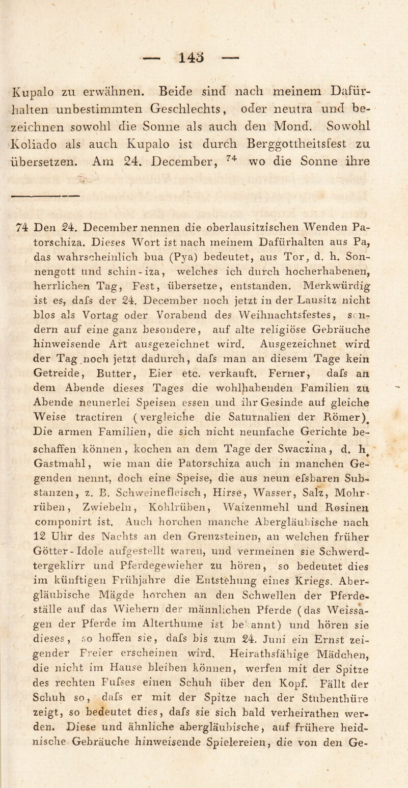 Kupalo zu erwähnen. Beide sind nach meinem Dafür¬ halten unbestimmten Geschlechts, oder neutra und be¬ zeichnen sowohl die Sonne als auch den Mond. Sowohl Koliado als auch Kupalo ist durch Berggottheitsfest zu übersetzen. Am 24. December, 74 wo die Sonne ihre 74 Den 24. December nennen die oberlausitzischen Wenden Pa- torscliiza. Dieses Wort ist nach meinem Dafürhalten aus Pa, das wahrscheinlich bua (Pya) bedeutet, aus Tor, d. h. Son¬ nengott und schin-iza, welches ich durch hocherhabenen, herrlichen Tag, Fest, übersetze, entstanden. Merkwürdig ist es, dafs der 24. December noch jetzt in der Lausitz nicht blos als Vortag oder Vorabend des Weihnachtsfestes, son¬ dern auf eine ganz besondere, auf alte religiöse Gebräuche hinweisende Art ausgezeichnet wird. Ausgezeichnet wird der Tag noch jetzt dadurch, dafs man an diesem Tage kein Getreide, Butter, Eier etc. verkauft. Ferner, dafs an dem Abende dieses Tages die wohlhabenden Familien zu Abende neunerlei Speisen essen und ihr Gesinde auf gleiche Weise tractiren (vergleiche die Saturnalien der Römer)# Die armen Familien, die sich nicht neunfache Gerichte be- schaffen können, kochen an dem Tage der Swaczina, d. h^ Gastmahl, wie man die Patorschiza auch in manchen Ge¬ genden nennt, doch eine Speise, die aus neun efsbaren Sub¬ stanzen, z. B. Schweinefleisch, Hirse, Wasser, Salz, Mohr- rüben, Zwiebeln, Kohlrüben, Waizenmehl und Rosinen componirt ist. Auch horchen manche Abergläubische nach 12 Uhr des Nachts an den Grenzsteinen, an welchen früher Götter-Idole aufgestellt waren, und vermeinen sie Schwerd- tergeklirr und Pferdegewieher zu hören, so bedeutet dies im künftigen Frühjahre die Entstehung eines Kriegs. Aber¬ gläubische Mägde horchen an den Schwellen der Pferde¬ ställe auf das Wiehern der männlichen Pferde (das Weissa¬ gen der Pferde im Alterthume ist be! annt) und hören sie dieses, so hoffen sie, dafs bis zum 24. Juni ein Ernst zei¬ gender Freier erscheinen wird. Heiratsfähige Mädchen, die nicht im Hause bleiben können, werfen mit der Spitze des rechten Fufses einen Schuh über den Kopf. Fällt der Schuh so, dafs er mit der Spitze nach der Stubenthüre zeigt, so bedeutet dies, dafs sie sich bald verheirathen wer¬ den. Diese und ähnliche abergläubische, auf frühere heid¬ nische Gebräuche hinweisende Spielereien, die von den Ge-