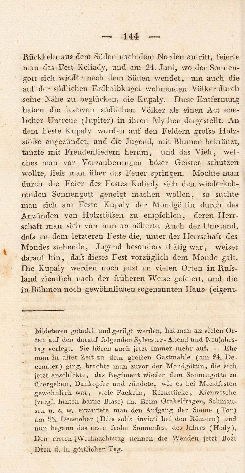 Rückkehr aus dem Süden nach dem Norden antritt, feierte man das Fest Koliady, und am 24. Juni, wo der Sonnen¬ gott sich wieder nach dem Süden wendet, um auch die auf der südlichen Erdhalbkugel wohnenden Völker durch seine Nähe zu beglücken, die Kupaly. Diese Entfernung haben die lasciven südlichen Völker als einen Act ehe¬ licher Untreue (Jupiter) in ihren Mythen dargestellt. An dem Feste Kupaly wurden auf den Feldern grofse Holz- stöfse angezündet, und die Jugend, mit Blumen bekränzt, tanzte mit Freudenliedern herum, und das Vieh, wel¬ ches man vor Verzauberungen böser Geister schützen wollte, liefs man über das Feuer springen. Mochte man durch die Feier des Festes Koliady sich den wiederkeh¬ renden Sonnengott geneigt machen wollen, so suchte man sich am Feste Kupaly der Mondgöttin durch das Anzünden von Holzstöfsen zu empfehlen, deren Herr¬ schaft man sich von nun an näherte. Auch der Umstand, dafs an dem letzteren Feste die, unter der Herrschaft des Mondes stehende, Jugend besonders thätigwar, weiset darauf hin, dafs dieses Fest vorzüglich dem Monde galt. Die Kupaly werden noch jetzt an vielen Orten in Rufs¬ land ziemlich nach der früheren Weise gefeiert, und die in Böhmen noch gewöhnlichen sogenannten Haus- (eigent- bildeteren getadelt und gerügt werden, bat man an vielen Or¬ ten auf den darauf folgenden Sylvester-Airend und Neujahrs- tag verlegt* Sie hören auch jetzt immer mehr auf» — Ehe man in alter Zeit zu dem grofsen Gastmahle (am 24. De- cember) ging, brachte man zuvor der Mondgöttin, die sich jetzt anschickte, das Regiment wieder dem Sonnengotte zu übergehen, Dankopfer und zündete, wie es hei Mondfesten gewöhnlich war, viele Fackeln, Kienstücke, Kienwische (vergl. hinten harne Blase) an. Beim Orakelfragen, Schmau¬ sen u. s, w, erwartete man den Aufgang der Sonne (Tor) am 25. December (Dies solis invicti hei den Römern) und nun begann das erste frohe Sonnenfest des Jahres (Hody), • Den ersten |Weihnachtstag nennen die Wenden jetzt Bozi Dzen d, h, göttlicher Tag.