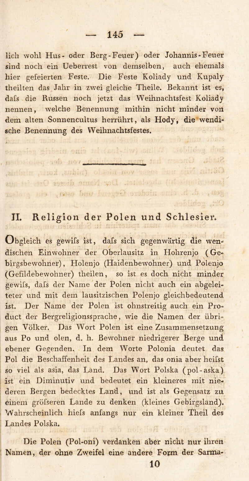 lieh wohl Hus- oder Berg-Feuer) oder Johannis-Feuer sind noch ein Ueberrest von demselben, auch ehemals hier gefeierten Feste. Die Feste Koliady und Kupaly theilten das Jahr in zwei gleiche Theile. Bekannt ist es, dafs die Russen noch jetzt das Weihnachtsfest Koliady nennen, welche Benennung mithin nicht minder von dem alten Sonnencultus herrührt, als Hody, die wendi¬ sche Benennung des Weihnachtsfestes. II. Religion der Polen und Schlesier. Obgleich es gewifs ist, dafs sich gegenwärtig die wen¬ dischen Einwohner der Oberlausitz in Hohrenjo (Ge- birgsbewohner), Holenjo (Haidenbewohner) und Polenjo (Gefildebewohner) theilen, so ist es doch nicht minder gewifs, dafs der Name der Polen nicht auch ein abgelei¬ teter und mit dem lausitzischen Polenjo gleichbedeutend ist. Der Name der Polen ist ohnstreitig auch ein Pro¬ duct der Bergreligionssprache, wie die Namen der übri¬ gen Völker. Das Wort Polen ist eine Zusammensetzung aus Po und ölen, d. h. Bewohner niedrigerer Berge und ebener Gegenden. In dem Worte Polonia deutet das Pol die Beschaffenheit des Landes an, das onia aber heifst so viel als asia, das Land. Das Wort Polska (pol-aska) ist ein Diminutiv und bedeutet ein kleineres mit nie¬ deren Bergen bedecktes Land, und ist als Gegensatz zu einem gröfseren Lande zu denken (kleines Gebirgsland). Wahrscheinlich hiefs anfangs nur ein kleiner Theil des Landes Polska. Die Polen (Pol-oni) verdanken aber nicht nur ihren Namen, der ohne Zweifel eine andere Form der Sarma- 10