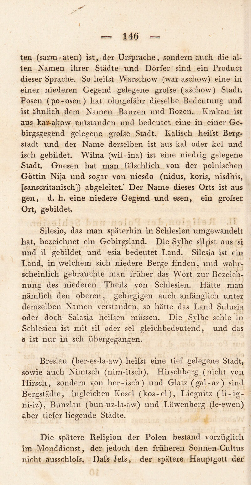 ten (sarm - aten) ist, der Ursprache, sondern auch die al¬ ten Namen ihrer Städte und Dörfer sind ein Product dieser Sprache. So heilst Warschow (war-aschow) eine in einer niederen Gegend gelegene grofse (aschow) Stadt. Posen (po-osen) hat ohngefähr dieselbe Bedeutung und ist ähnlich dem Namen Bauzen und Bozen. Krakau ist aus kar-akow entstanden und bedeutet eine in einer Ge¬ birgsgegend gelegene grofse Stadt. Kalisch heifst Berg¬ stadt und der Name derselben ist aus kal oder kol und isch gebildet. Wilna (wil-ina) ist eine niedrig gelegene Stadt. Gnesen hat man fälschlich von der polnischen Göttin Nija und sogar von niesdo (nidus, koris, nisdhis, [sanscritanisch]) abgeleitet.' Der Name dieses Orts ist aus gen, d. h. eine niedere Gegend und esen, ein grofser Ort, gebildet* Silesio, das man späterhin in Schlesien umgewandelt hat, bezeichnet ein Gebirgsland. Die Sylbe sil^ist aus si und il gebildet und esia bedeutet Land. Silesia ist ein Land, in welchem sich niedere Berge finden, und wahr¬ scheinlich gebrauchte man früher das Wort zur Bezeich¬ nung des niederen Theils von Schlesien. Hätte man nämlich den oberen, gebirgigen auch anfänglich unter demselben Namen verstanden, so hätte das Land Sulusia oder doch Salasia heifsen müssen. Die Sylbe schle in Schlesien ist mit sil oder sei gleichbedeutend, und das ■s ist nur in sch übergegangen. Breslau (ber-es-la-aw) heifst eine tief gelegene Stadt, sowie auch Nimtsch (nim-itsch). Hirschberg (nicht von Hirsch, sondern von her-isch) und Glatz (gal-az) sind Bergstädte, ingleichen Kosel (kos-el), Liegnitz (li-ig- ni-iz), Bunzlau (bun-uz»la-aw) und Löwenberg (le-ewen) aber tiefer liegende Städte. Die spätere Religion der Polen bestand vorzüglich im Monddienst, der jedoch den früheren Sonnen-Cultus nicht ausschlofs. Dafs Jefs, der spätere Hauptgott der