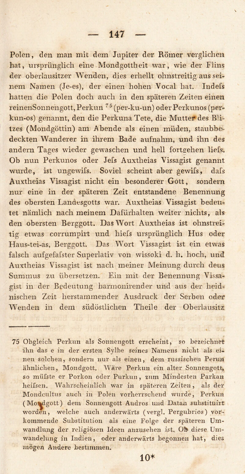Polen, den man mit dem Jupiter der Römer verglichen hat, ursprünglich eine Mondgottheit war, wie der Flins der oberlausitzer Wenden, dies erhellt ohnstreitig aus sei¬ nem Namen (Je-es), der einen hohen Vocal hat. Indefs hatten die Polen doch auch in den späteren Zeiten einen reinenSonnengott, Perkun 75 (per-ku-un) oder Perkunos (per- kun-os) genannt, den die PerkunaTete, die Mutter des Bli¬ tzes (Mondgöttin) am Abende als einen müden, staubbe¬ deckten Wanderer in ihrem Bade aufnahm, und ihn des andern Tages wieder gewaschen und hell fortgehen liefs. Ob nun Perkunos oder Jefs Auxtheias Vissagist genannt: wurde, ist ungewifs. Soviel scheint aber gewifs, dafs Auxtheias Vissagist nicht ein besonderer Gott, sondern nur eine in der späteren Zeit entstandene Benennung des obersten Lanöesgotts war. Auxtheias Vissagist bedeu¬ tet nämlich nach meinem Dafürhalten weiter nichts, als den obersten Berggött. Das Wort Auxtheias ist ohnstrei¬ tig etwas corrumpirt und hiefs ursprünglich Hus oder Haus-tei-as, Berggott. Das Wort Vissagist ist ein etwas falsch aufgefafster Superlativ von wissoki d. h. hoch, und Auxtheias Vissagist ist nach meiner Meinung durch deus Summus zu übersetzen. Ein mit der Benennung Vissa¬ gist in der Bedeutung harmonirender und aus der heid¬ nischen Zeit herstammender Ausdruck der Serben oder Wenden in dem südöstlichen Theile der Oberlausitz 75 Obgleich Perkun als Sonnengott erscheint, so bezeichnet ihn das e in der ersten Sylbe seines Namens nicht als ei¬ nen solchen, sondern nur als einen, dem russischen Perun ähnlichen, Mondgott, Wäre Perkun ein alter Sonnengott, so miifste er Porkon oder Purkun, zum Mindesten Parkan heifsen. Wahrscheinlich war in späteren Zeiten, als der Mondcultus auch in Polen vorherrschend wurde, Perkun (Mo^dgott) dem Sonnengott Audros und Datan substitüirt worden, welche auch anderwärts (vergl. Pergubrios) vor¬ kommende Substitution als eine Folge der späteren Um¬ wandlung der religiösen Ideen anzusehen ist.. Oh diese Um¬ wandelung in Indien, oder anderwärts begonnen hat, dies mögen Andere bestimmen. io*