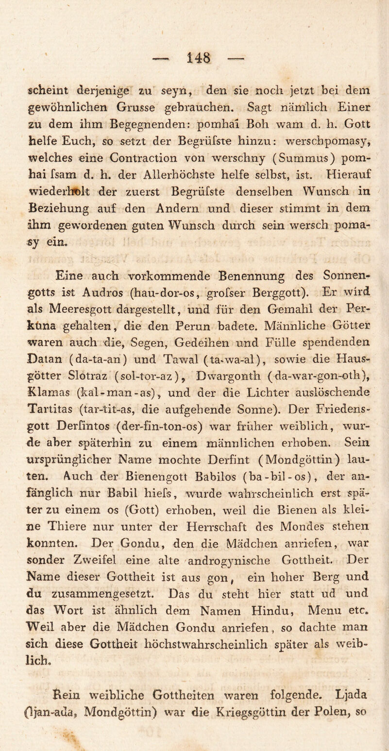 scheint derjenige zu seyn, den sie noch jetzt bei dem gewöhnlichen Grusse gebrauchen. Sagt nämlich Einer zu dem ihm Begegnenden: pomhai Boh warn d. h. Gott helfe Euch, so setzt der Begrüfste hinzu: werscbpomasy, welches eine Contraction von werschny (Summus) pom¬ hai fsam d. h. der Allerhöchste helfe selbst, ist. Hierauf wiederholt der zuerst Begrüfste denselben Wunsch in Beziehung auf den Andern und dieser stimmt in dem ihm gewordenen guten Wunsch durch sein wersch poma- sy ein. Eine auch vorkommende Benennung des Sonnen¬ gotts ist Audros (hau-dor-os, grofser Berggott). Er wird als Meeresgott dargestellt, und für den Gemahl der Per- küna gehalten, die den Perun badete. Männliche Götter waren auch die, Segen, Gedeihen und Fülle spendenden Datan (da-ta-an) und Tawal (ta-wa-al), sowie die Haus¬ götter Slotraz (sol-tor-az), Dwargonth (da-war-gon-oth), Klamas (kal-man-as), und der die Lichter auslöschende Tartitas (tar-tit-as, die aufgehende Sonne). Der Friedens¬ gott Derfintos (der-fin-ton-os) war früher weiblich, wur¬ de aber späterhin zu einem männlichen erhoben. Sein ursprünglicher Name mochte Derfint (Mondgöttin) lau¬ ten. &uch der Bienengott Babilos (ba-bil-os), der an¬ fänglich nur Babil hiefs, wurde wahrscheinlich erst spä¬ ter zu einem os (Gott) erhoben, weil die Bienen als klei¬ ne Thiere nur unter der Herrschaft des Mondes stehen konnten. Der Gondu, den die Mädchen anriefen, war sonder Zweifel eine alte androgynische Gottheit. Der Name dieser Gottheit ist aus gon, ein hoher Berg und du zusammengesetzt. Das du steht hier statt ud und das Wort ist ähnlich dem Namen Hindu, Menu etc. Weil aber die Mädchen Gondu anriefen, so dachte man sich diese Gottheit höchstwahrscheinlich später als weib¬ liche Bein weibliche Gottheiten waren folgende. Ljada (Ijan-acla, Mondgöttin) war die Kriegsgöttin der Polen, so
