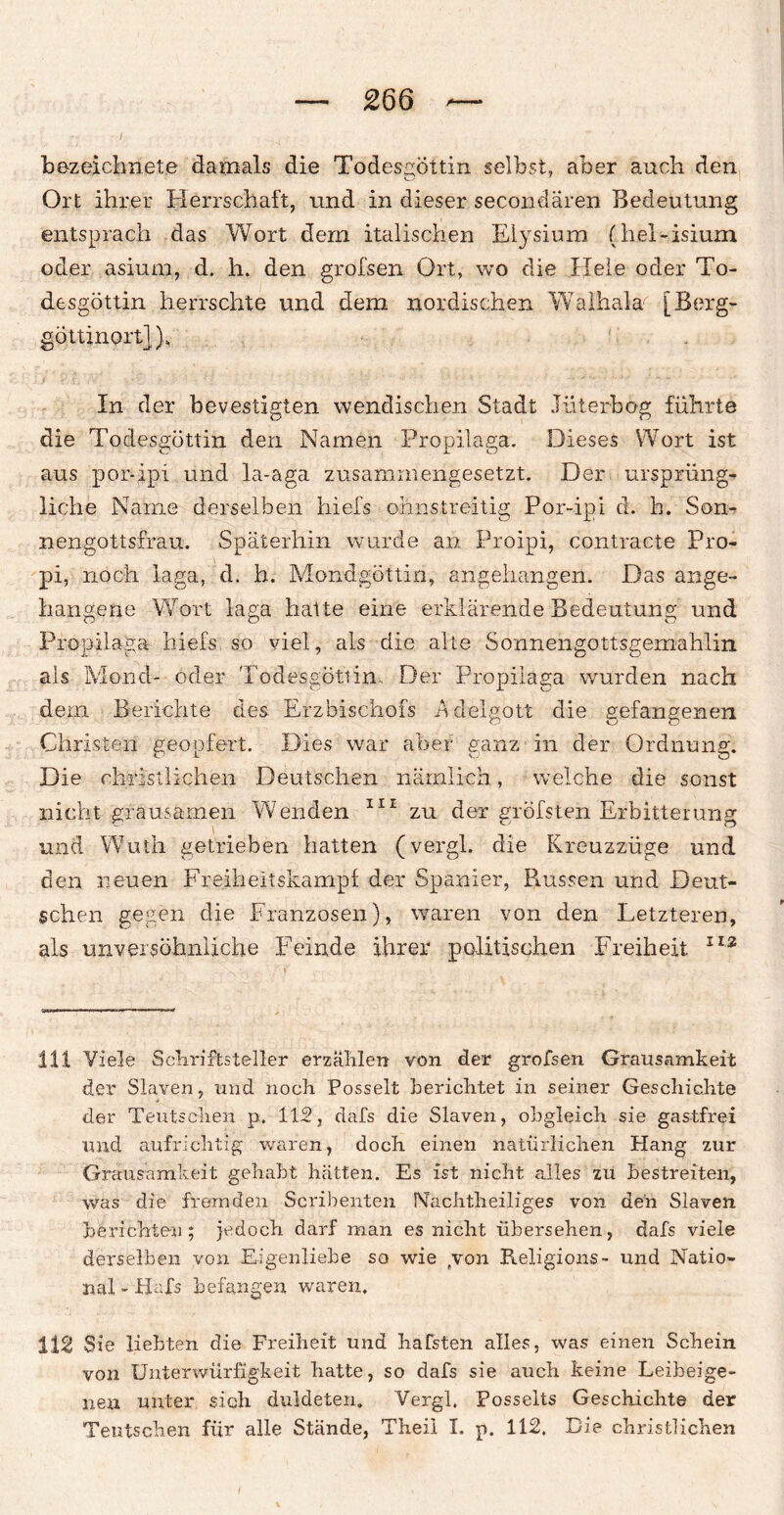 bezeichnete damals die Todesgöttin selbst, aber auch den Ort ihrer Herrschaft, und in dieser secondaren Bedeutung entsprach das Wort dem italischen Elysium (hel-isium oder asium, d. h. den grofsen Ort, wo die Hele oder To¬ desgöttin herrschte und dem nordischen Walhala [ Berg¬ göttinort] )„■ In der bevestigten wendischen Stadt Jüterbog führte die Todesgöttin den Namen Propilaga. Dieses Wort ist aus por-ipi und la-aga zusammengesetzt. Der ursprüng¬ liche Name derselben hiefs olmstreitig Por-ipi d. h. Son- nengottsfrau. Späterhin wurde an Proipi, contracte Pro- pi, noch iaga, d. h. Mondgöttin, angehangen. Das ange- iiangene Wort laga hatte eine erklärende Bedeutung; und Propilaga hiefs so viel, als die alle Sonnengottsgemahlin als Mond- oder Todesgötiin, Der Propilaga wurden nach dem Berichte des Erzbischofs ndelgott die gefangenen Christen geopfert. Dies war aber ganz in der Ordnung. Die christlichen Deutschen nämlich, welche die sonst nicht grausamen Wenden 111 zu der gröfsten Erbitterung und Wuth getrieben hatten (vergl. die Kreuzzüge und den neuen Freiheitskampf der Spanier, Russen und Deut¬ schen gegen die Franzosen), waren von den Letzteren, als unversöhnliche Feinde ihrer politischen Freiheit 112 111 Viele Schriftsteller erzählen von der grofsen Grausamkeit der Slaven, und noch Posselt berichtet in seiner Geschichte der Teutscheil p. 112, dafs die Slaven, obgleich sie gastfrei und aufrichtig waren, doch einen natürlichen Hang zur Grausamkeit gehabt hätten. Es ist nicht alles zu bestreiten, was die fremden Scribenten Nachtheiliges von den Slaven berichten; jedoch darf man es nicht übersehen, dafs viele derselben von Eigenliebe so wie /von Religions- und Natio¬ nal - Hafs befangen waren. 112 Sie liebten die Freiheit und hafsten alles, was einen Schein von Unterwürfigkeit hatte, so dafs sie auch keine Leibeige¬ nen unter sich duldeten. Vergl. Posselts Geschichte der Teutsclien für alle Stände, Theil I. p. 112. Die christlichen