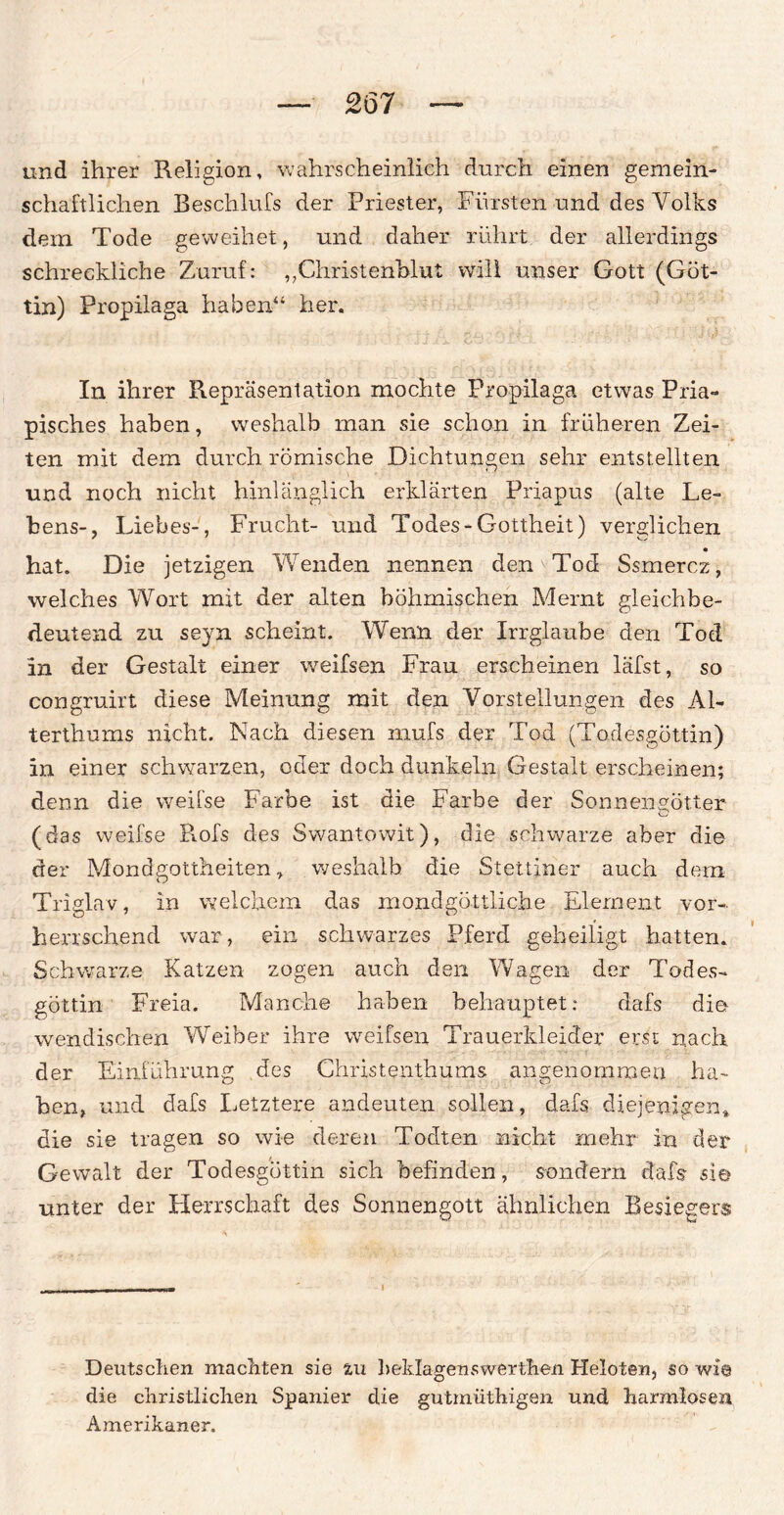 und ihrer Religion, wahrscheinlich durch, einen gemein¬ schaftlichen Beschlufs der Priester, Fürsten und des Volks dem Tode geweihet, und daher rührt der allerdings schreckliche Zuruf: „Christenblut will unser Gott (Göt¬ tin) Propilaga haben“ her. In ihrer Repräsentation mochte Propilaga etwas Pria- pisches haben, weshalb man sie schon in früheren Zei¬ ten mit dem durch römische Dichtungen sehr entstellten und noch nicht hinlänglich erklärten Priapus (alte Le¬ bens-, Liebes-, Frucht- und Todes-Gottheit) verglichen • hat. Die jetzigen Wenden nennen den Tod Ssmercz, welches Wort mit der alten böhmischen Mernt gleichbe¬ deutend zu seyn scheint. Wenn der Irrglaube den Tod in der Gestalt einer weifsen Frau erscheinen läfst, so congruirt diese Meinung mit den Vorstellungen des Al¬ terthums nicht. Nach diesen mufs der Tod (Todesgöttin) in einer schwarzen, oder doch dunkeln Gestalt erscheinen; denn die weifse Farbe ist die Farbe der Sonnengötter (das weifse Rofs des Swantowit), die schwarze aber die der Mondgottheiten, weshalb, die Stettiner auch dem Triglav, in welchem das mondgöttliche Element vor¬ herrschend war, ein schwarzes Pferd geheiligt hatten. Schwarze Katzen zogen auch den Wagen der Todes¬ göttin Freia. Manche haben behauptet: dafs die wendischen Weiber ihre weifsen Trauerkleider erst nach der Einführung des Christenthums angenommen ha¬ ben, und dafs Letztere andeuten sollen, dafs diejenigen,, die sie tragen so wie deren Todten nicht mehr irr der Gewalt der Todesgöttin sich befinden, sondern dafs sie unter der Herrschaft des Sonnengott ähnlichen Besiegers ... , rr  I Deutschen machten sie zu beklagenswerthen Heloten, so wie die christlichen Spanier die gutmüthigen und harmlosen Amerikaner.