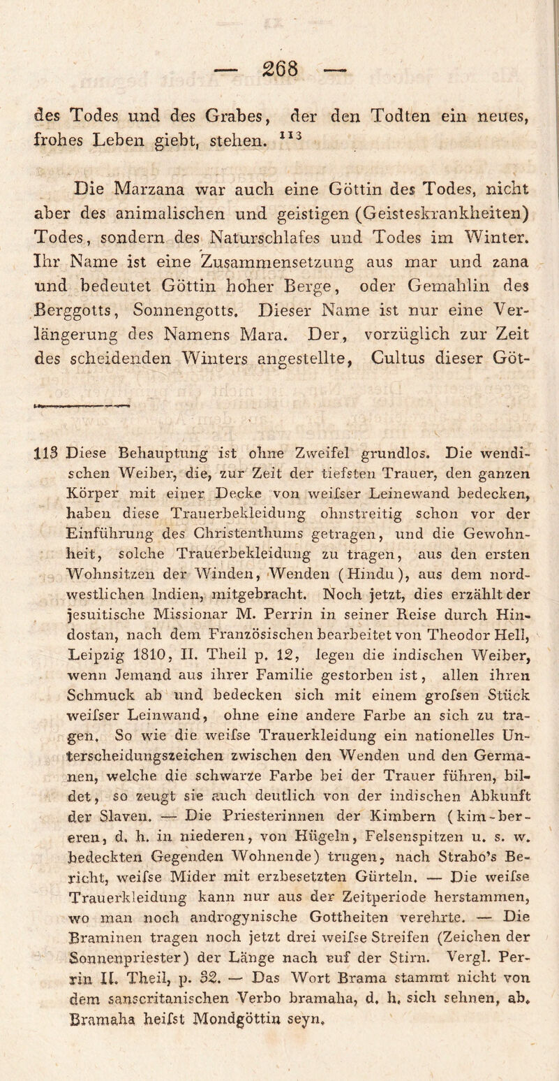 des Todes und des Grabes, der den Todten ein neues, frohes Leben giebt, stehen. 113 Die Marzana war auch eine Göttin des Todes, nicht aber des animalischen und geistigen (Geisteskrankheiten) Todes, sondern des Naturschlafes und Todes im Winter. Ihr Name ist eine Zusammensetzung aus mar und zana und bedeutet Göttin hoher Berge, oder Gemahlin des Berggotts, Sonnengotts. Dieser Name ist nur eine Ver¬ längerung des Namens Mara. Der, vorzüglich zur Zeit des scheidenden Winters angestellte, Cultus dieser Göt- 113 Diese Behauptung ist ohne Zweifel grundlos. Die wendi¬ schen Weiher, die, zur Zeit der tiefsten Trauer, den ganzen Körper mit einer Decke von weifser Leinevvand bedecken, haben diese Trauerbekleidung ohnstreitig schon vor der Einführung des Christenthums getragen, und die Gewohn¬ heit, solche Trauerbekleidung zu tragen, aus den ersten Wohnsitzen der Winden, Wenden (Hindu), aus dem nord¬ westlichen Indien, mitgebracht. Noch jetzt, dies erzählt der jesuitische Missionar M. Perrin in seiner Reise durch Hin- dostan, nach dem Französischen bearbeitet von Theodor Hell, Leipzig 1810, II. Theil p, 12, legen die indischen Weiber, wenn Jemand aus ihrer Familie gestorben ist, allen ihren Schmuck ab und bedecken sieb mit einem grofsen Stück weifser Leinwand, ohne eine andere Farbe an sich zu tra¬ gen. So wie die weifse Trauerkleidung ein nationeiles Un¬ terscheidungszeichen zwischen den Wenden und den Germa¬ nen, welche die schwarze Farbe bei der Trauer führen, bil¬ det, so zeugt sie auch deutlich von der indischen Abkunft der Slaven. — Die Priesterinnen der Kimbern (kim-ber- eren, d, h. in niederen, von Hügeln, Felsenspitzen u. s. w. bedeckten Gegenden Wohnende) trugen- nach Strabo’s Be¬ richt, weifse Mider mit erzbesetzten Gürteln, — Die weifse Trauerkleidung kann nur aus der Zeitperiode herstammen, wo man noch androgynische Gottheiten verehrte. — Die Braminen tragen noch jetzt drei weifse Streifen (Zeichen der Sonnenpriester) der Lange nach ruf der Stirn. Vergl. Per¬ rin II. Theil, p. 32. — Das Wort Brama stammt nicht von dem sanscritanischen Verbo bramaha, d, h, sich sehnen, ah, Bramaha heifst Mondgöttin seyn.