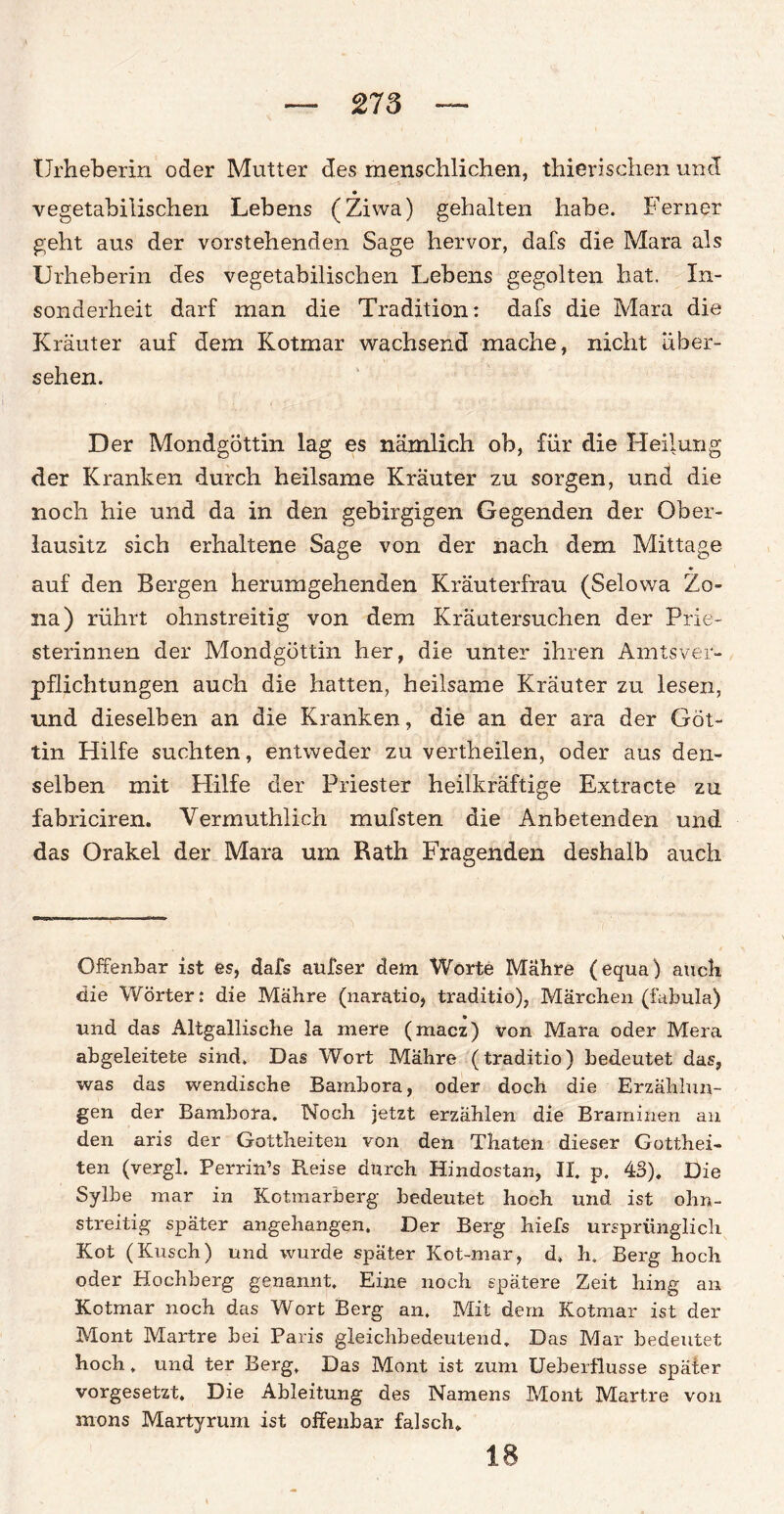 Urheberin oder Mutter des menschlichen, thierischen und • vegetabilischen Lebens (Ziwa) gehalten habe. Ferner geht aus der vorstehenden Sage hervor, dafs die Mara als Urheberin des vegetabilischen Lebens gegolten hat. In¬ sonderheit darf man die Tradition: dafs die Mara die Kräuter auf dem Kotmar wachsend mache, nicht über¬ sehen. Der Mondgöttin lag es nämlich ob, für die Heilung der Kranken durch heilsame Kräuter zu sorgen, und die noch hie und da in den gebirgigen Gegenden der Ober¬ lausitz sich erhaltene Sage von der nach dem Mittage auf den Bergen herumgehenden Kräuterfrau (Selowa Zo- na) rührt ohnstreitig von dem Kräutersuchen der Prie- sterinnen der Mondgöttin her, die unter ihren Amtsver¬ pflichtungen auch die hatten, heilsame Kräuter zu lesen, und dieselben an die Kranken, die an der ara der Göt¬ tin Hilfe suchten, entweder zu vertheilen, oder aus den¬ selben mit Hilfe der Priester heilkräftige Extracte zu fabriciren. Vermuthlich mufsten die Anbetenden und das Orakel der Mara um Rath Fragenden deshalb auch Offenbar ist es, dafs aufser dem Worte Mahre (equa) auch die Wörter: die Mähre (naratio, traditio), Märchen (Tabula) und das Altgallische la niere (macz) von Mara oder Mera abgeleitete sind. Das Wort Mahre (traditio) bedeutet das, was das wendische Bambora, oder doch die Erzählun¬ gen der Bambora. Noch jetzt erzählen die Braminen au den aris der Gottheiten von den Thaten dieser Gotthei¬ ten (vergl. Perrin’s Reise durch Hindostan, II. p. 43), Die Sylhe mar in Kotmarberg bedeutet hoch und ist olm- streitig später angehangen. Der Berg hiefs ursprünglich Kot (Kusch) und wurde später Kot-mar, d. h. Berg hoch oder Höchberg genannt. Eine noch spätere Zeit hing an Kotmar noch das Wort Berg an. Mit dem Kotmar ist der Mont Martre hei Paris gleichbedeutend. Das Mar bedeutet hoch. und ter Berg. Das Mont ist zum Ueberflusse später vorgesetzt. Die Ableitung des Namens Mont Martre von mons Martyrum ist offenbar falsch. 18