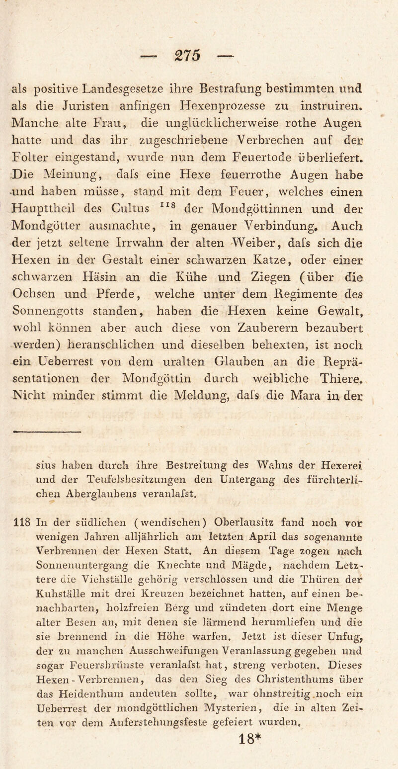 als positive Landesgesetze ihre Bestrafung bestimmten und als die Juristen anfingen Hexenprozesse zu instruireru Manche alte Frau, die unglücklicherweise rothe Augen hatte und das ihr zugeschriebene Verbrechen auf der Folter eingestand, wurde nun dem Feuertode überliefert. Die Meinung, dafs eine Hexe feuerrothe Augen habe -und haben müsse, stand mit dem Feuer, welches einen Haupttheil des Cultus 118 der Mondgöttinnen und der Mondgötter ausmachte, in genauer Verbindung, Auch der jetzt seltene Irrwahn der alten Weiber, dafs sich die Hexen in der Gestalt einer schwarzen Katze, oder einer schwarzen Häsin an die Kühe und Ziegen (über die Ochsen und Pferde, welche unter dem Regimente des Sonnengotts standen, haben die Hexen keine Gewalt, wohl können aber auch diese von Zauberern bezaubert werden) heranschlichen und dieselben behexten, ist noch ein Ueberrest von dem uralten Glauben an die Reprä¬ sentationen der Mondgöttin durch weibliche Thiere. Nicht minder stimmt die Meldung, dafs die Mara in der sius haben durch ihre Bestreitung des Wahns der Hexerei und der Teufelsbesitzungen den Untergang des fürchterli¬ chen Aberglaubens veranlafst. 118 In der südlichen (wendischen) Oberlausitz fand noch vor wenigen Jahren alljährlich am letzten April das sogenannte Verbrennen der Hexen Statt, An diesem Tage zogen nach Sonnenuntergang die Knechte und Mägde, nachdem Letz¬ tere die Viehställe gehörig verschlossen und die Thüren der Kuhställe mit drei Kreuzen bezeichnet hatten, auf einen be¬ nachbarten, holzfreien Berg und zündeten dort eine Menge alter Besen an, mit denen sie lärmend herumliefen und die sie brennend in die Höhe warfen. Jetzt ist dieser Unfug, der zu manchen Ausschweifungen Veranlassung gegeben und sogar Feuersbrünste veranlafst hat, streng verboten. Dieses Hexen - Verbrennen, das den Sieg des Christenthums über das Heidenthum andeuten sollte, war ohnstreitig noch ein Ueberrest der mondgöttlichen Mysterien, die in alten Zei¬ ten vor dem Auferstehungsfeste gefeiert wurden, 18*